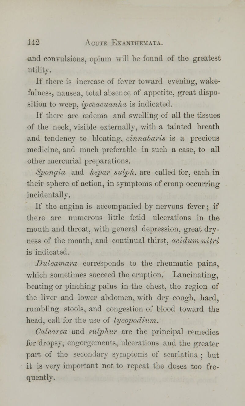 and convulsions, opium will be found of the greatest utility. If there is increase of fever toward evening, wake- fulness, nausea, total absence of appetite, great dispo- sition to weep, ipecacuanha is indicated. If there are oedema and swelling of all the tissues of the neck, visible externally, with a tainted breath and tendency to bloating, cinndbaris is a precious medicine, and much preferable in such a case, to all other mercurial preparations. Spongia and hepar suljpJi. are called for, each in their sphere of action, in symptoms of croup occurring incidentally. If the angina is accompanied by nervous fever; if there are numerous little fetid ulcerations in the mouth and throat, with general depression, great dry- ness of the mouth, and continual thirst, acidum nitri is indicated. Dulcamara corresponds to the rheumatic pains, which sometimes succeed the eruption. Lancinating, beating or pinching pains in the chest, the region of the liver and lower abdomen, with dry cough, hard, rumbling stools, and congestion of blood toward the head, call for the use of lycopodiwn. Calcarea and sulphur are the principal remedies for dropsy, engorgements, ulcerations and the greater part of the secondary symptoms of scarlatina ; but it is very important not to repeat the doses too fre- quently.
