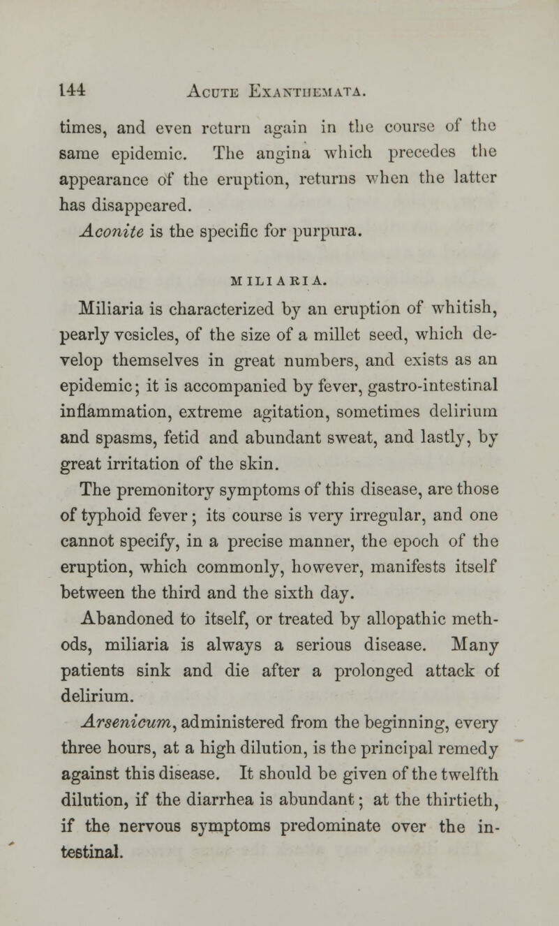 times, and even return again in the course of the same epidemic. The angina which precedes the appearance of the eruption, returns when the latter has disappeared. Aconite is the specific for purpura. MILIARIA. Miliaria is characterized by an eruption of whitish, pearly vesicles, of the size of a millet seed, which de- velop themselves in great numbers, and exists as an epidemic; it is accompanied by fever, gastro-intestinal inflammation, extreme agitation, sometimes delirium and spasms, fetid and abundant sweat, and lastly, by great irritation of the skin. The premonitory symptoms of this disease, are those of typhoid fever; its course is very irregular, and one cannot specify, in a precise manner, the epoch of the eruption, which commonly, however, manifests itself between the third and the sixth day. Abandoned to itself, or treated by allopathic meth- ods, miliaria is always a serious disease. Many patients sink and die after a prolonged attack of delirium. Arsenicum, administered from the beginning, every three hours, at a high dilution, is the principal remedy against this disease. It should be given of the twelfth dilution, if the diarrhea is abundant; at the thirtieth, if the nervous symptoms predominate over the in- testinal.