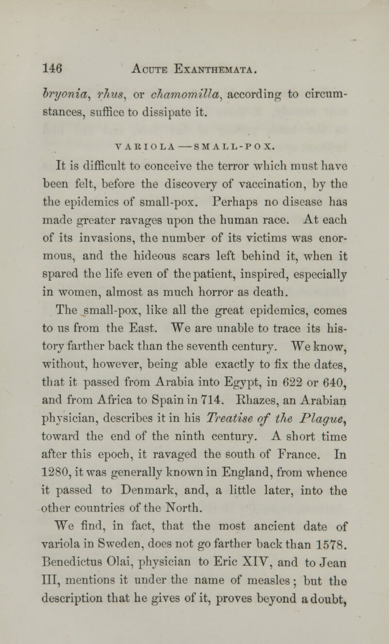 bryonia, rhus, or chamomilla, according to circum- stances, suffice to dissipate it. VARIOLA SMALL-POX. It is difficult to conceive the terror which must have been felt, before the discovery of vaccination, by the the epidemics of small-pox. Perhaps no disease has made greater ravages upon the human race. At each of its invasions, the number of its victims was enor- mous, and the hideous scars left behind it, when it spared the life even of the patient, inspired, especially in women, almost as much horror as death. The small-pox, like all the great epidemics, comes to us from the East. We are unable to trace its his- tory farther back than the seventh century. We know, without, however, being able exactly to fix the dates, that it passed from Arabia into Egypt, in 622 or 640, and from Africa to Spain in 714. Rhazes, an Arabian physician, describes it in his Treatise of the Plague, toward the end of the ninth century. A short time after this epoch, it ravaged the south of France. In 1280, it was generally known in England, from whence it passed to Denmark, and, a little later, into the other countries of the North. We find, in fact, that the most ancient date of variola in Sweden, does not go farther back than 1578. Benedictus Olai, physician to Eric XIV, and to Jean III, mentions it under the name of measles; but the description that he gives of it, proves beyond a doubt,