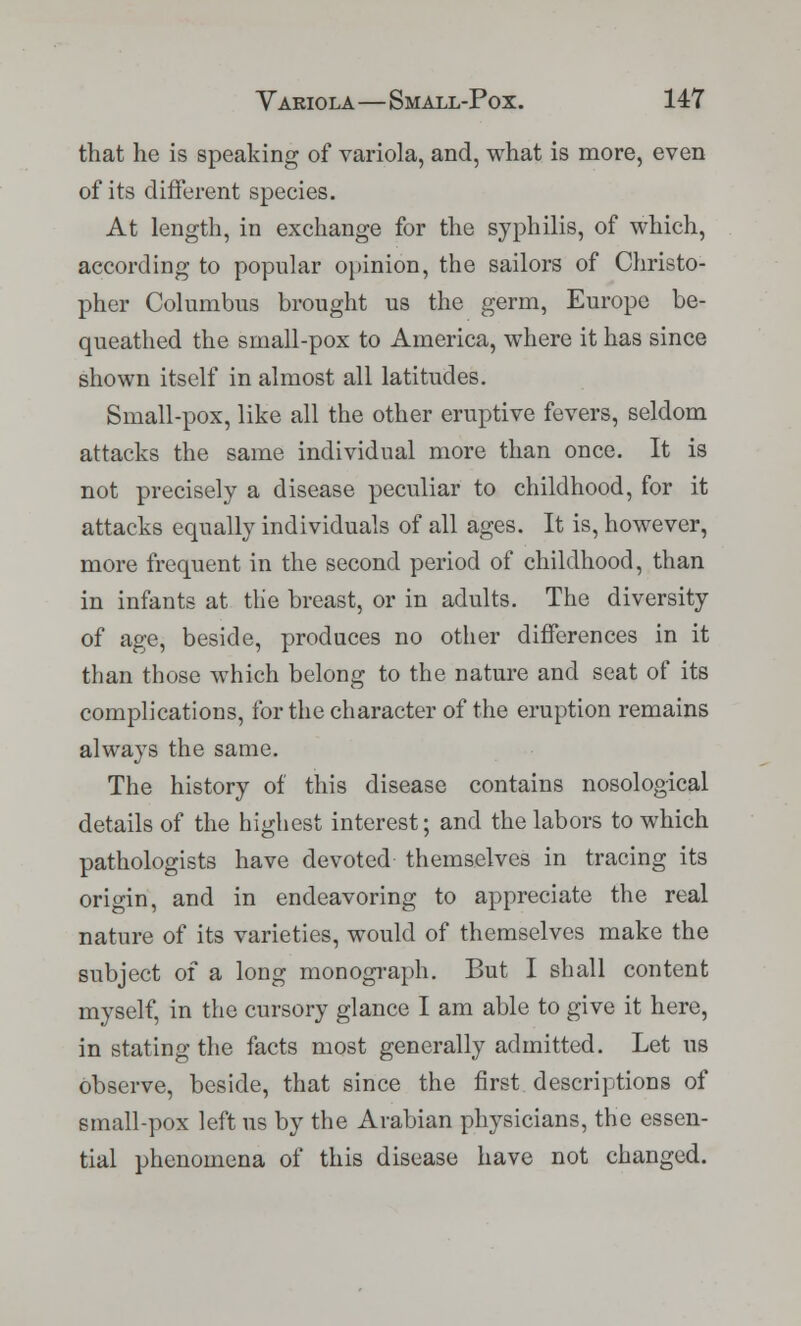 that he is speaking of variola, and, what is more, even of its different species. At length, in exchange for the syphilis, of which, according to popular opinion, the sailors of Christo- pher Columbus brought us the germ, Europe be- queathed the small-pox to America, where it has since shown itself in almost all latitudes. Small-pox, like all the other eruptive fevers, seldom attacks the same individual more than once. It is not precisely a disease peculiar to childhood, for it attacks equally individuals of all ages. It is, however, more frequent in the second period of childhood, than in infants at the breast, or in adults. The diversity of age, beside, produces no other differences in it than those which belong to the nature and seat of its complications, for the character of the eruption remains always the same. The history of this disease contains nosological details of the highest interest; and the labors to which pathologists have devoted themselves in tracing its origin, and in endeavoring to appreciate the real nature of its varieties, would of themselves make the subject of a long monograph. But I shall content myself, in the cursory glance I am able to give it here, in stating the facts most generally admitted. Let us Observe, beside, that since the first descriptions of small-pox left us by the Arabian physicians, the essen- tial phenomena of this disease have not changed.