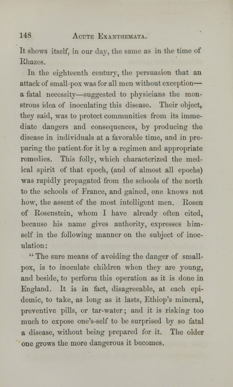 It shows itself, in our day, the same as in the time of Kliazes. In the eighteenth century, the persuasion that an attack of small-pox was for all men without exception— a fatal necessity—suggested to physicians the mon- strous idea of inoculating this disease. Their object, they said, was to protect communities from its imme- diate dangers and consequences, by producing the disease in individuals at a favorable time, and in pre- paring the patient for it by a regimen and appropriate remedies. This folly, which characterized the med- ical spirit of that epoch, (and of almost all epochs) was rapidly propagated from the schools of the north to the schools of France, and gained, one knows not how, the assent of the most intelligent men. Rosen of Kosenstein, whom I have already often cited, because his name gives authority, expresses him- self in the following manner on the subject of inoc- ulation :  The sure means of avoiding the danger of small- pox, is to inoculate children when they are young, and beside, to perform this operation as it is done in England. It is in fact, disagreeable, at each epi- demic, to take, as long as it lasts, Ethiop's mineral, preventive pills, or tar-water; and it is risking too much to expose one's-self to be surprised by so fatal a disease, without being prepared for it. The older one grows the more dangerous it becomes.