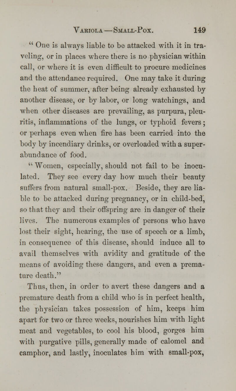  One is always liable to be attacked with it in tra- veling, or in places where there is no physician within call, or where it is even difficult to procure medicines and the attendance required. One may take it during the heat of summer, after being already exhausted by another disease, or by labor, or long watchings, and when other diseases are prevailing, as purpura, pleu- ritis, inflammations of the lungs, or typhoid fevers; or perhaps even when fire has been carried into the body by incendiary drinks, or overloaded with a super- abundance of food.  Women, especially, should not fail to be inocu- lated. They see every day how much their beauty suffers from natural small-pox. Beside, they are lia- ble to be attacked during pregnancy, or in child-bed, so that they and their offspring are in danger of their lives. The numerous examples of persons who have lost their sight, hearing, the use of speech or a limb, in consequence of this disease, should induce all to avail themselves with avidity and gratitude of the means of avoiding these dangers, and even a prema- ture death. Thus, then, in order to avert these dangers and a premature death from a child who is in perfect health, the physician takes possession of him, keeps him apart for two or three weeks, nourishes him with light meat and vegetables, to cool his blood, gorges him with purgative pills, generally made of calomel and camphor, and lastly, inoculates him with small-pox,