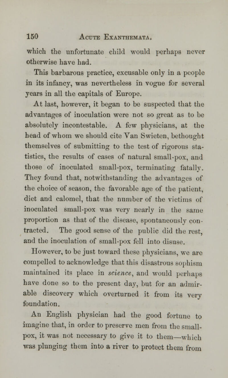 which the unfortunate child would perhaps never otherwise have had. This barbarous practice, excusable only in a people in its infancy, was nevertheless in vogue for several years in all the capitals of Europe. At last, however, it began to be suspected that the advantages of inoculation were not so great as to be absolutely incontestable. A few physicians, at the head of whom we should cite Van Swieten, bethought themselves of submitting to the test of rigorous sta- tistics, the results of cases of natural small-pox, and those of inoculated small-pox, terminating fatally. They found that, notwithstanding the advantages of the choice of season, the favorable age of the patient, diet and calomel, that the number of the victims of inoculated small-pox was very nearly in the same proportion as that of the disease, spontaneously con- tracted. The good sense of the public did the rest, and the inoculation of small-pox fell into disuse. However, to be just toward these physicians, we are compelled to acknowledge that this disastrous sophism maintained its place in science, and would perhaps have done so to the present day, but for an admir- able discovery which overturned it from its very foundation. An English physician had the good fortune to imagine that, in order to preserve men from the small- pox, it was not necessary to give it to them which was plunging them into a river to protect them from