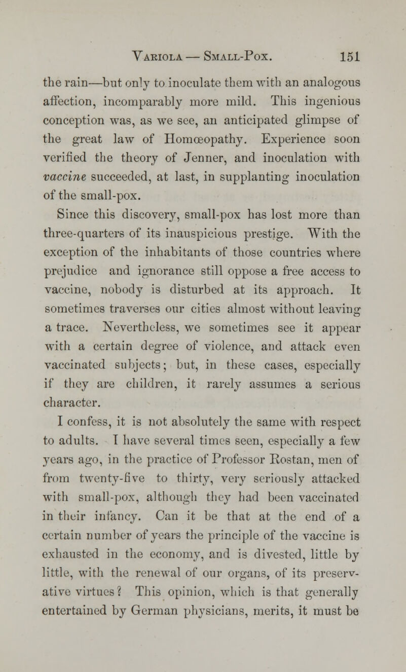the rain—but only to inoculate them with an analogous affection, incomparably more mild. This ingenious conception was, as we see, an anticipated glimpse of the great law of Homoeopathy. Experience soon verified the theory of Jenner, and inoculation with vaccine succeeded, at last, in supplanting inoculation of the small-pox. Since this discovery, small-pox has lost more than three-quarters of its inauspicious prestige. With the exception of the inhabitants of those countries where prejudice and ignorance still oppose a free access to vaccine, nobody is disturbed at its approach. It sometimes traverses our cities almost without leaving a trace. Nevertheless, we sometimes see it appear with a certain degree of violence, and attack even vaccinated subjects; but, in these cases, especially if they are children, it rarely assumes a serious character. I confess, it is not absolutely the same with respect to adults. I have several times seen, especially a few years ago, in the practice of Professor Rostan, men of from twenty-five to thirty, very seriously attacked with small-pox, although they had been vaccinated in their infancy. Can it be that at the end of a certain number of years the principle of the vaccine is exhausted in the economy, and is divested, little by little, with the renewal of our organs, of its preserv- ative virtues? This opinion, which is that generally entertained by German physicians, merits, it must be