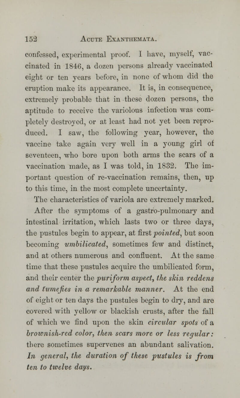 confessed, experimental proof. I have, myself, vac- cinated in 1846, a dozen persons already vaccinated eight or ten years before, in none of whom did the eruption make its appearance. It is, in consequence, extremely probable that in these dozen persons, the aptitude to receive the variolous infection was com- pletely destroyed, or at least had not yet been repro- duced. I saw, the following year, however, the vaccine take again very well in a young girl of seventeen, who bore upon both arms the scars of a vaccination made, as I was told, in 1832. The im- portant question of re-vaccination remains, then, up to this time, in the most complete uncertainty. The characteristics of variola are extremely marked. After the symptoms of a gastro-pulmonary and intestinal irritation, which lasts two or three days, the pustules begin to appear, at first pointed, but soon becoming umbilicated, sometimes few and distinct, and at others numerous and confluent. At the same time that these pustules acquire the umbilicated form, and their center the puriform aspect, the skin reddens and tumefies in a remarkable manner. At the end of eight or ten days the pustules begin to dry, and are covered with yellow or blackish crusts, after the fall of which we find upon the skin circular spots of a broivnish-red color, then scars more or less regular: there sometimes supervenes an abundant salivation. In general, the duration of these pustules is from ten to twelve days.