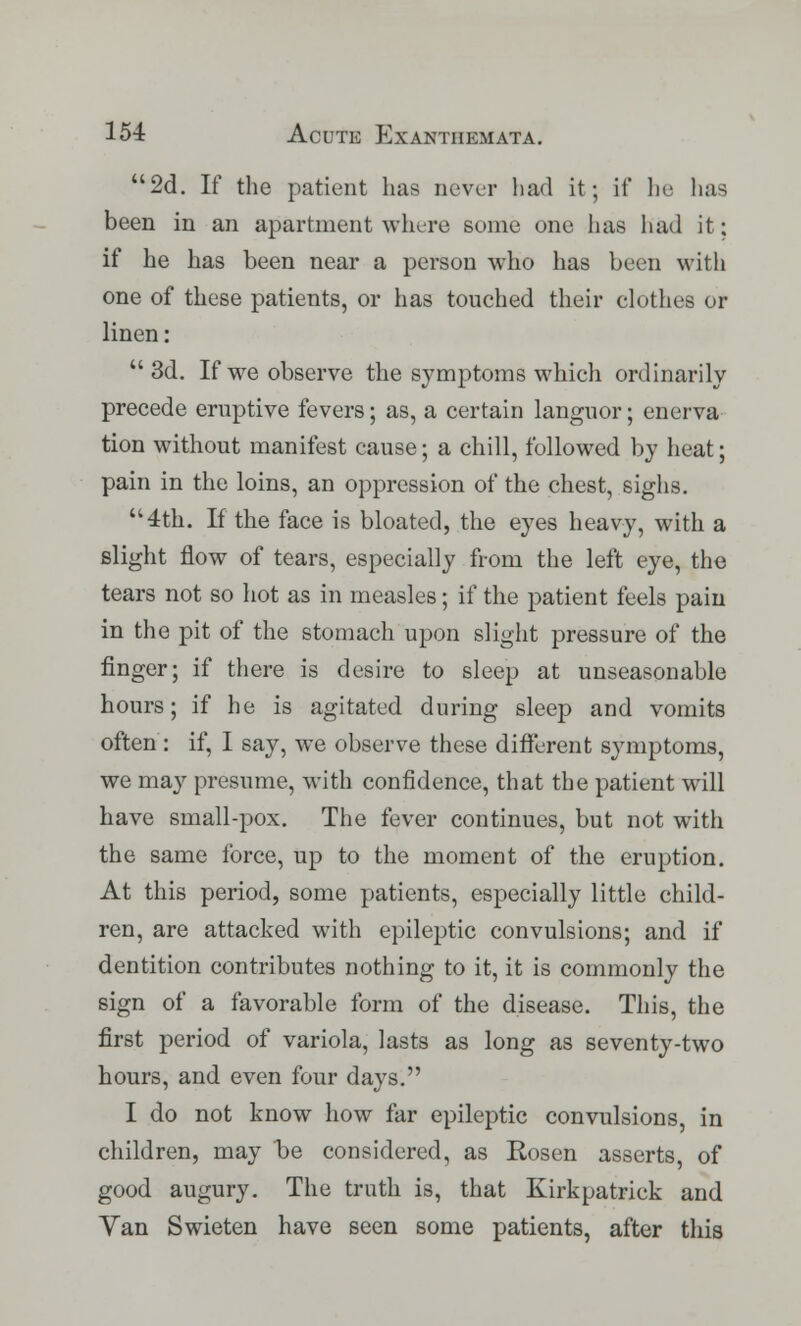 2d. If the patient has never had it; if he has been in an apartment where some one lias had it; if he has been near a person who has been with one of these patients, or has touched their clothes or linen:  3d. If we observe the symptoms which ordinarily precede eruptive fevers; as, a certain languor; enerva tion without manifest cause; a chill, followed by heat; pain in the loins, an oppression of the chest, sighs. 4th. If the face is bloated, the eyes heavy, with a slight flow of tears, especially from the left eye, the tears not so hot as in measles; if the patient feels pain in the pit of the stomach upon slight pressure of the finger; if there is desire to sleep at unseasonable hours; if he is agitated during sleep and vomits often : if, I say, we observe these different symptoms, we may presume, with confidence, that the patient will have small-pox. The fever continues, but not with the same force, up to the moment of the eruption. At this period, some patients, especially little child- ren, are attacked with epileptic convulsions; and if dentition contributes nothing to it, it is commonly the sign of a favorable form of the disease. This, the first period of variola, lasts as long as seventy-two hours, and even four days. I do not know how far epileptic convulsions, in children, may he considered, as Kosen asserts, of good augury. The truth is, that Ivirkpatriek and Van Swieten have seen some patients, after this