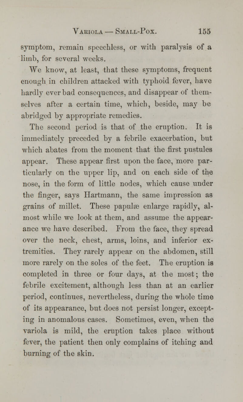 symptom, remain speechless, or with paralysis of a limb, for several weeks. We know, at least, that these symptoms, frequent enough in children attacked with typhoid fever, have hardly ever bad consequences, and disappear of them- selves after a certain time, which, beside, may be abridged by appropriate remedies. The second period is that of the eruption. It is immediately preceded by a febrile exacerbation, but which abates from the moment that the first pustules appear. These appear first upon the face, more par- ticularly on the upper lip, and on each side of the nose, in the form of little nodes, which cause under the finger, says Hartmann, the same impression as grains of millet. These papulae enlarge rapidly, al- most while we look at them, and assume the appear- ance we have described. From the face, they spread, over the neck, chest, arms, loins, and inferior ex- tremities. They rarely appear on the abdomen, still more rarely on the soles of the feet. The eruption is completed in three or four days, at the most; the febrile excitement, although less than at an earlier period, continues, nevertheless, during the whole time of its appearance, but does not persist longer, except- ing in anomalous cases. Sometimes, even, when the variola is mild, the eruption takes place without fever, the patient then only complains of itching and burning of the skin.