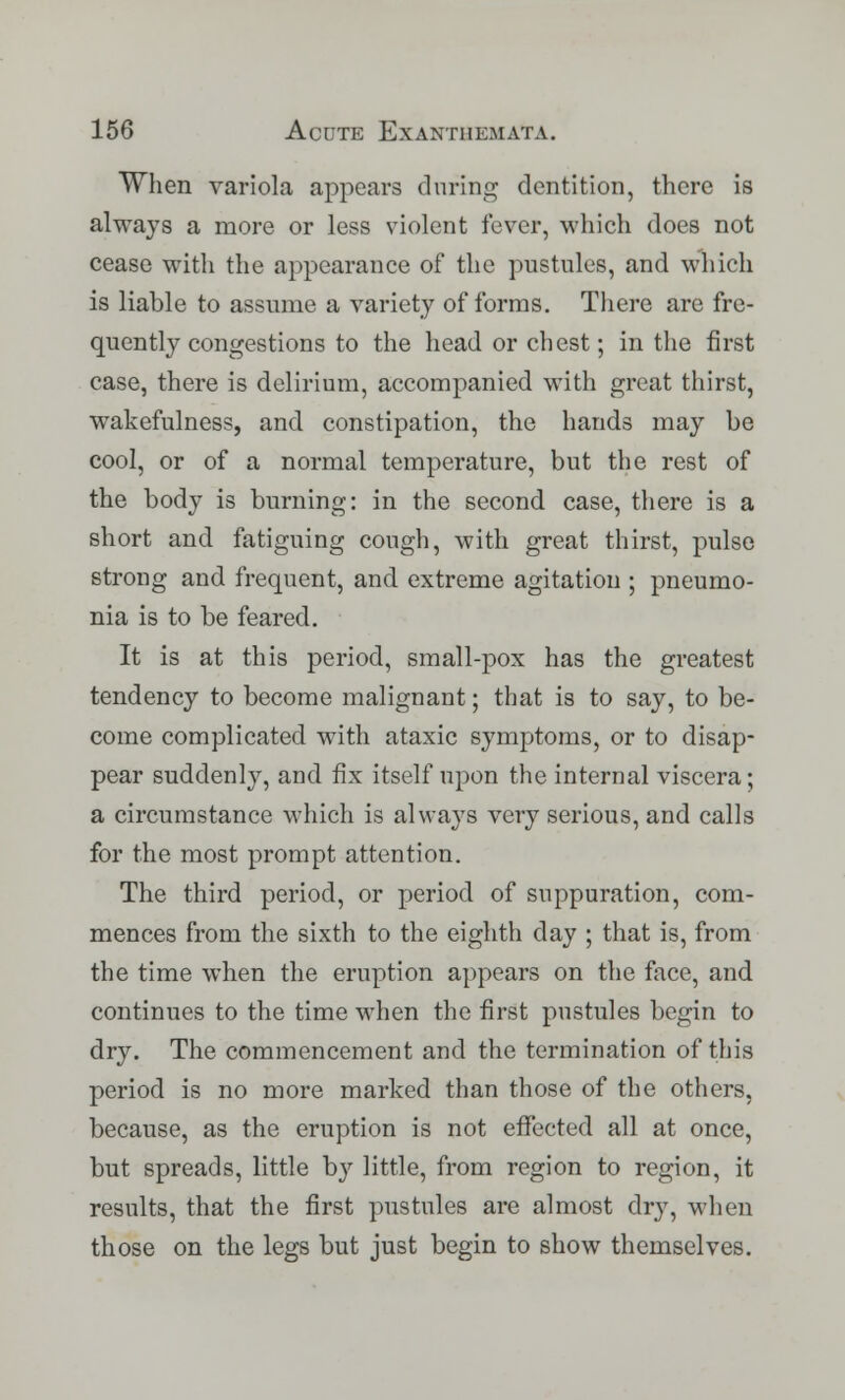 When variola appears during dentition, there is always a more or less violent fever, which does not cease with the appearance of the pustules, and which is liable to assume a variety of forms. There are fre- quently congestions to the head or chest; in the first case, there is delirium, accompanied with great thirst, wakefulness, and constipation, the hands may be cool, or of a normal temperature, but the rest of the body is burning: in the second case, there is a short and fatiguing cough, with great thirst, pulse strong and frequent, and extreme agitation ; pneumo- nia is to be feared. It is at this period, small-pox has the greatest tendency to become malignant; that is to say, to be- come complicated with ataxic symptoms, or to disap- pear suddenly, and fix itself upon the internal viscera; a circumstance which is always very serious, and calls for the most prompt attention. The third period, or period of suppuration, com- mences from the sixth to the eighth day ; that is, from the time when the eruption appears on the face, and continues to the time when the first pustules begin to dry. The commencement and the termination of this period is no more marked than those of the others, because, as the eruption is not effected all at once, but spreads, little by little, from region to region, it results, that the first pustules are almost dry, when those on the legs but just begin to show themselves.