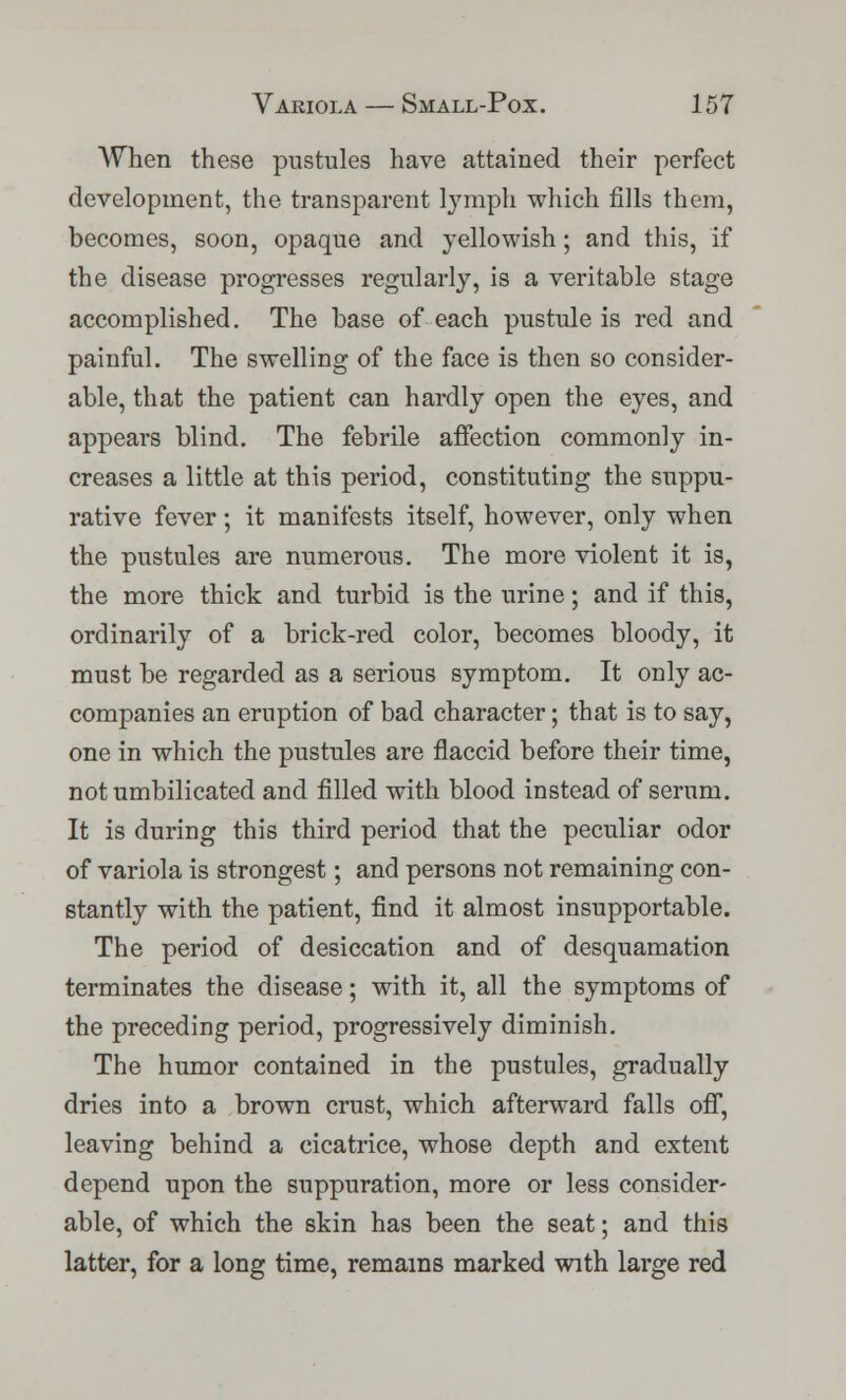 AV^hen these pustules have attained their perfect development, the transparent lymph which fills them, becomes, soon, opaque and yellowish; and this, if the disease progresses regularly, is a veritable stage accomplished. The base of each pustule is red and painful. The swelling of the face is then so consider- able, that the patient can hardly open the eyes, and appears blind. The febrile affection commonly in- creases a little at this period, constituting the suppu- rative fever; it manifests itself, however, only when the pustules are numerous. The more violent it is, the more thick and turbid is the urine; and if this, ordinarily of a brick-red color, becomes bloody, it must be regarded as a serious symptom. It only ac- companies an eruption of bad character; that is to say, one in which the pustules are flaccid before their time, not umbilicated and filled with blood instead of serum. It is during this third period that the peculiar odor of variola is strongest; and persons not remaining con- stantly with the patient, find it almost insupportable. The period of desiccation and of desquamation terminates the disease; with it, all the symptoms of the preceding period, progressively diminish. The humor contained in the pustules, gradually dries into a brown crust, which afterward falls off, leaving behind a cicatrice, whose depth and extent depend upon the suppuration, more or less consider- able, of which the skin has been the seat; and this latter, for a long time, remains marked with large red