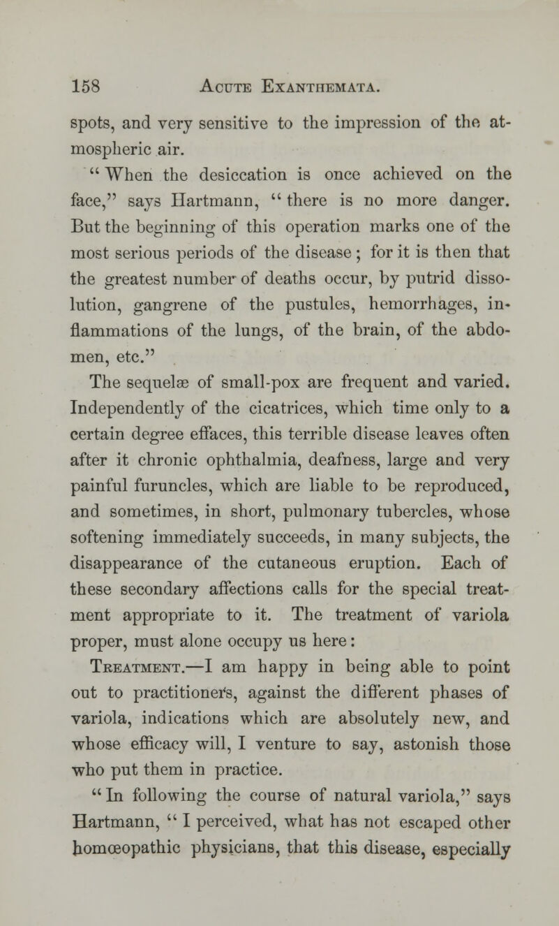 spots, and very sensitive to the impression of the at- mospheric air.  When the desiccation is once achieved on the face, says Hartmann,  there is no more danger. But the beginning of this operation marks one of the most serious periods of the disease ; for it is then that the greatest number of deaths occur, by putrid disso- lution, gangrene of the pustules, hemorrhages, in- flammations of the lungs, of the brain, of the abdo- men, etc. The sequelse of small-pox are frequent and varied. Independently of the cicatrices, which time only to a certain degree effaces, this terrible disease leaves often after it chronic ophthalmia, deafness, large and very painful furuncles, which are liable to be reproduced, and sometimes, in short, pulmonary tubercles, whose softening immediately succeeds, in many subjects, the disappearance of the cutaneous eruption. Each of these secondary affections calls for the special treat- ment appropriate to it. The treatment of variola proper, must alone occupy us here: Treatment.—I am happy in being able to point out to practitioners, against the different phases of variola, indications which are absolutely new, and whose efficacy will, I venture to say, astonish those who put them in practice.  In following the course of natural variola, says Hartmann,  I perceived, what has not escaped other homoeopathic physicians, that this disease, especially