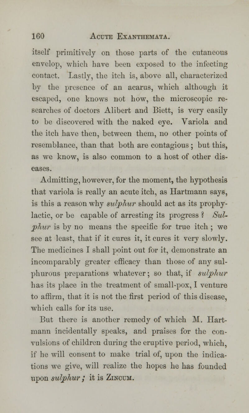 itself primitively on those parts of the cutaneous envelop, which have been exposed to the infecting contact. Lastly, the itch is, above all, characterized by the presence of an acarus, which although it escaped, one knows not how, the microscopic re- searches of doctors Alibert and Biett, is very easily to be discovered with the naked eye. Variola and the itch have then, between them, no other points of resemblance, than that both are contagious ; but this, as we know, is also common to a host of other dis- eases. Admitting, however, for the moment, the hypothesis that variola is really an acute itch, as Hartmann says, is this a reason why sulphur should act as its prophy- lactic, or be capable of arresting its progress % Sul- phur is by no means the specific for true itch ; we see at least, that if it cures it, it cures it very slowly. The medicines I shall point out for it, demonstrate an incomparably greater efficacy than those of any sul- phurous preparations whatever; so that, if sulphur has its place in the treatment of small-pox, I venture to affirm, that it is not the first period of this disease, which calls for its use. But there is another remed}' of which M. Hart- mann incidentally speaks, and praises for the con- vulsions of children during the eruptive period, which, if he will consent to make trial of, upon the indica- tions we give, will realize the hopes he has founded upon sulphur ; it is Zincum.