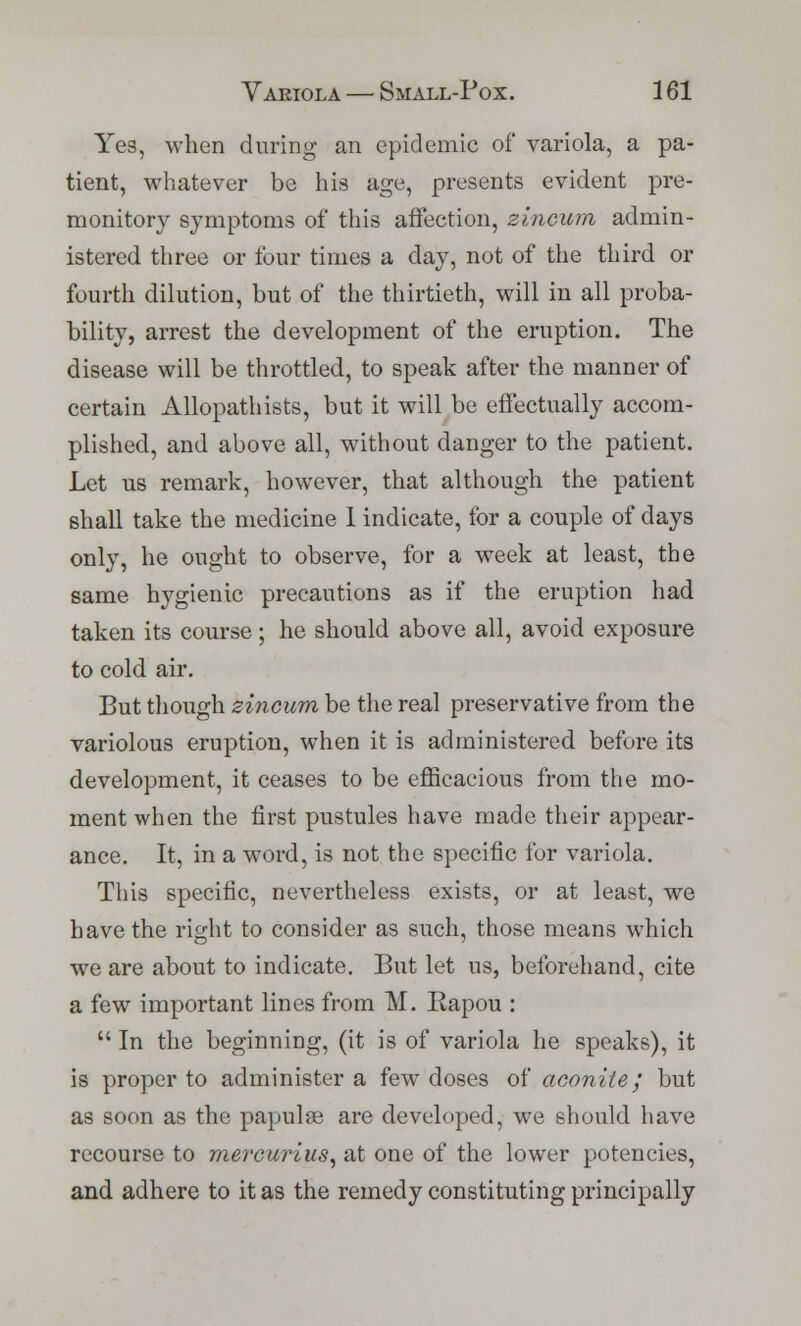 Yes, when during an epidemic of variola, a pa- tient, whatever be his age, presents evident pre- monitory symptoms of this affection, zincum admin- istered three or four times a day, not of the third or fourth dilution, but of the thirtieth, will in all proba- bility, arrest the development of the eruption. The disease will be throttled, to speak after the manner of certain Allopathists, but it will be effectually accom- plished, and above all, without danger to the patient. Let us remark, however, that although the patient shall take the medicine I indicate, for a couple of days only, he ought to observe, for a week at least, the same hygienic precautions as if the eruption had taken its course; he should above all, avoid exposure to cold air. But though zincum be the real preservative from the variolous eruption, when it is administered before its development, it ceases to be efficacious from the mo- ment when the first pustules have made their appear- ance. It, in a word, is not the specific for variola. This specific, nevertheless exists, or at least, we have the right to consider as such, those means which we are about to indicate. But let us, beforehand, cite a few important lines from M. Rapou :  In the beginning, (it is of variola he speaks), it is proper to administer a few doses of aconite; but as soon as the papulae are developed, we should have recourse to mercurius, at one of the lower potencies, and adhere to it as the remedy constituting principally