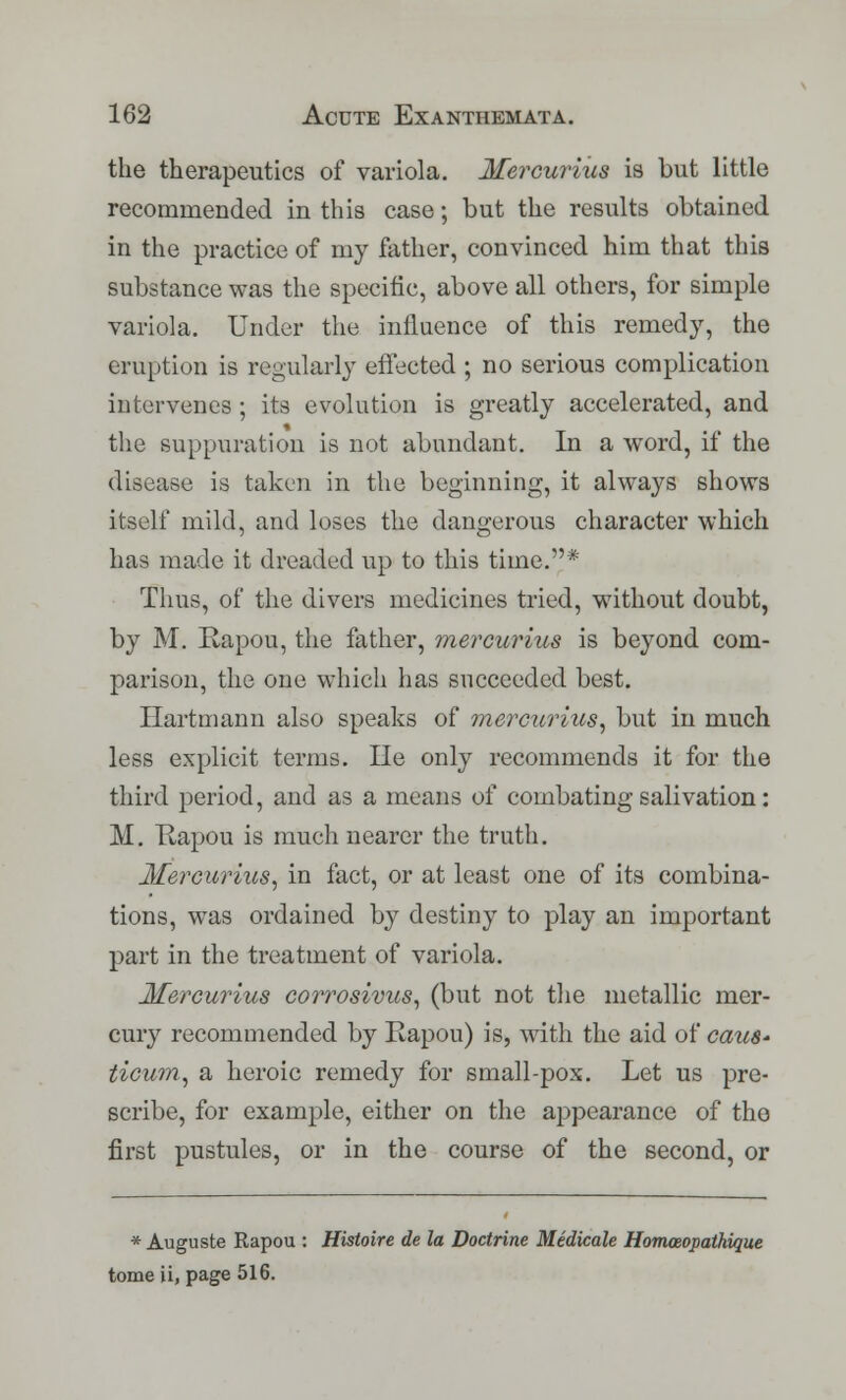 the therapeutics of variola. Mercurius is but little recommended in this case; but the results obtained in the practice of my father, convinced him that this substance was the specific, above all others, for simple variola. Under the influence of this remedy, the eruption is regularly effected ; no serious complication intervenes ; its evolution is greatly accelerated, and the suppuration is not abundant. In a word, if the disease is taken in the beginning, it always shows itself mild, and loses the dangerous character which has made it dreaded up to this time.* Thus, of the divers medicines tried, without doubt, by M. Rapou, the father, mercurius is beyond com- parison, the one which has succeeded best. Hartmann also speaks of mercurius, but in much less explicit terms. He only recommends it for the third period, and as a means of combating salivation: M. Hapou is much nearer the truth. Mercurius, in fact, or at least one of its combina- tions, was ordained by destiny to play an important part in the treatment of variola. Mercurius corrosivus, (but not the metallic mer- cury recommended by Eapou) is, with the aid of caus* ticum, a heroic remedy for small-pox. Let us pre- scribe, for example, either on the appearance of the first pustules, or in the course of the second, or * Auguste Rapou : Histoire de la Doctrine Medicale Homoeopathique tomeii, page 516.