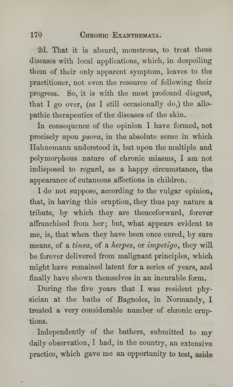 2d. That it is absurd, monstrous, to treat these diseases with local applications, which, in despoiling them of their only apparent symptom, leaves to the practitioner, not even the resource of following their progress. So, it is with the most profound disgust, that I go over, (as I still occasionally do,) the allo- pathic therapeutics of the diseases of the skin. In consequence of the opinion I have formed, not precisely upon psora, in the absolute sense in which Hahnemann understood it, but upon the multiple and polymorphous nature of chronic miasms, I am not indisposed to regard, as a happy circumstance, the appearance of cutaneous affections in children. I do not suppose, according to the vulgar opinion, that, in having this eruption, they thus pay nature a tribute, by which they are thenceforward, forever affranchised from her; but, what appears evident to me, is, that when they have been once cured, by sure means, of a tinea, of a herpes, or impetigo, they will be forever delivered from malignant principles, which might have remained latent for a series of years, and finally have shown themselves in an incurable form. During the five years that I was resident phy- sician at the baths of Bagnoles, in Normandy, I treated a very considerable number of chronic erup- tions. Independently of the bathers, submitted to my daily observation, I had, in the country, an extensive practice, which gave me an opportunity to test, aside