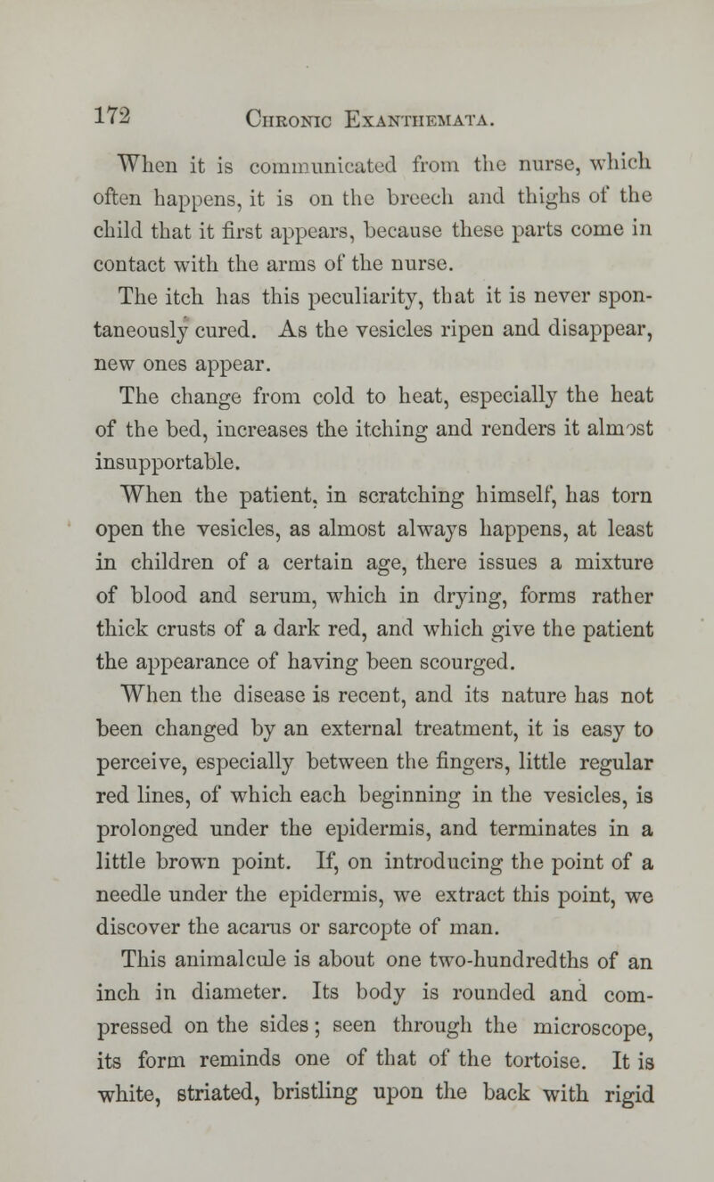 When it is communicated from the nurse, which often happens, it is on the breech and thighs of the child that it first appears, because these parts come in contact with the arms of the nurse. The itch has this peculiarity, that it is never spon- taneously cured. As the vesicles ripen and disappear, new ones appear. The change from cold to heat, especially the heat of the bed, increases the itching and renders it almost insupportable. When the patient, in scratching himself, has torn open the vesicles, as almost always happens, at least in children of a certain age, there issues a mixture of blood and serum, which in drying, forms rather thick crusts of a dark red, and which give the patient the appearance of having been scourged. When the disease is recent, and its nature has not been changed by an external treatment, it is easy to perceive, especially between the fingers, little regular red lines, of which each beginning in the vesicles, is prolonged under the epidermis, and terminates in a little brown point. If, on introducing the point of a needle under the epidermis, we extract this point, we discover the acarus or sarcopte of man. This animalcule is about one two-hundredths of an inch in diameter. Its body is rounded and com- pressed on the sides; seen through the microscope, its form reminds one of that of the tortoise. It is white, striated, bristling upon the back with rigid