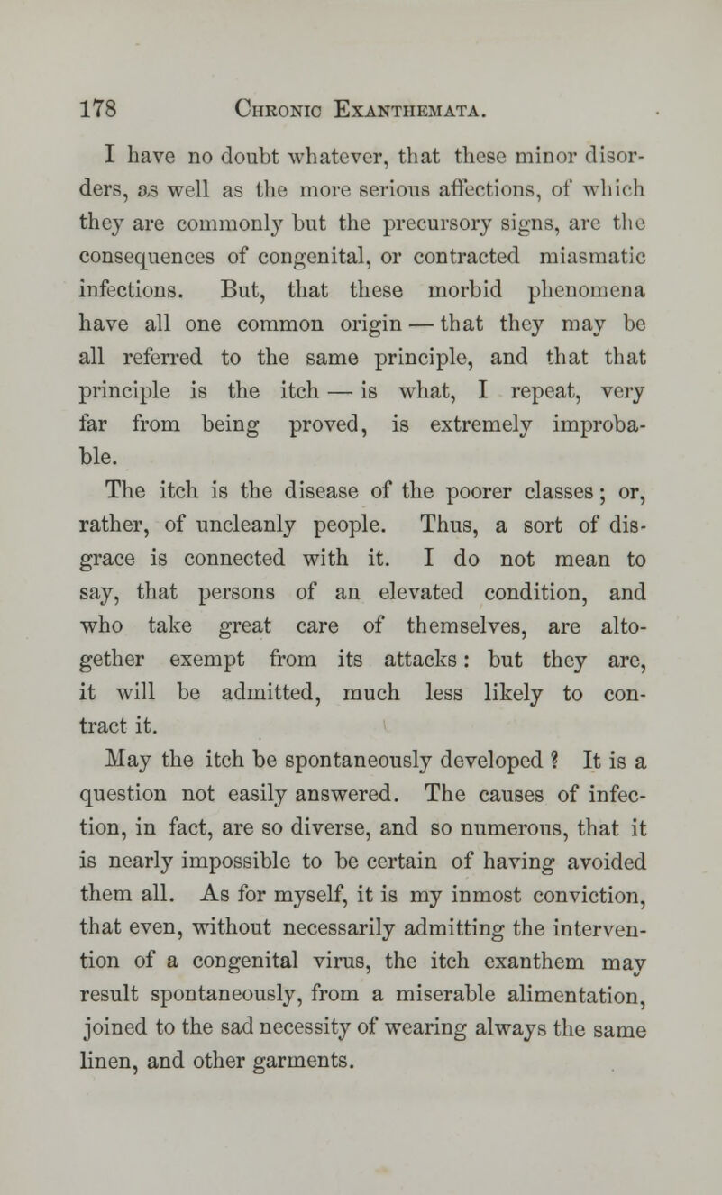 I have no doubt whatever, that these minor disor- ders, as well as the more serious affections, of which they are commonly but the precursory signs, are the consequences of congenital, or contracted miasmatic infections. But, that these morbid phenomena have all one common origin — that they may be all referred to the same principle, and that that principle is the itch — is what, I repeat, very far from being proved, is extremely improba- ble. The itch is the disease of the poorer classes; or, rather, of uncleanly people. Thus, a sort of dis- grace is connected with it. I do not mean to say, that persons of an elevated condition, and who take great care of themselves, are alto- gether exempt from its attacks: but they are, it will be admitted, much less likely to con- tract it. May the itch be spontaneously developed ? It is a question not easily answered. The causes of infec- tion, in fact, are so diverse, and so numerous, that it is nearly impossible to be certain of having avoided them all. As for myself, it is my inmost conviction, that even, without necessarily admitting the interven- tion of a congenital virus, the itch exanthem may result spontaneously, from a miserable alimentation, joined to the sad necessity of wearing always the same linen, and other garments.