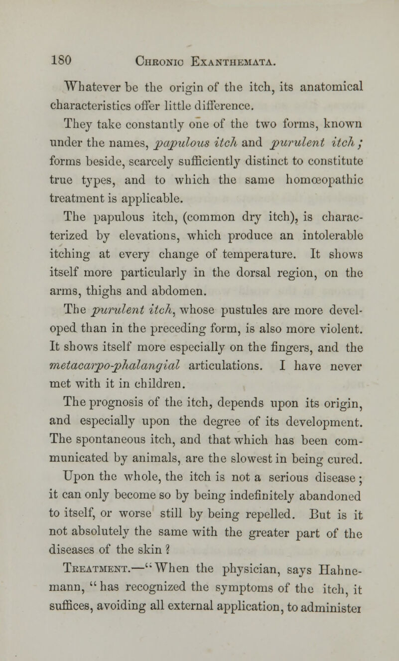 Whatever be the origin of the itch, its anatomical characteristics offer little difference. They take constantly one of the two forms, known under the names, papulous itch and purulent itch / forms beside, scarcely sufficiently distinct to constitute true types, and to which the same homoeopathic treatment is applicable. The papulous itch, (common dry itch), is charac- terized by elevations, which produce an intolerable itching at every change of temperature. It shows itself more particularly in the dorsal region, on the arms, thighs and abdomen. The purulent itch, whose pustules are more devel- oped than in the preceding form, is also more violent. It shows itself more especially on the fingers, and the metacarpo-phalangial articulations. I have never met with it in children. The prognosis of the itch, depends upon its origin, and especially upon the degree of its development. The spontaneous itch, and that which has been com- municated by animals, are the slowest in being cured. Upon the whole, the itch is not a serious disease ; it can only become so by being indefinitely abandoned to itself, or worse still by being repelled. But is it not absolutely the same with the greater part of the diseases of the skin ? Treatment.—':When the physician, says Hahne- mann,  has recognized the symptoms of the itch it suffices, avoiding all external application, to administei