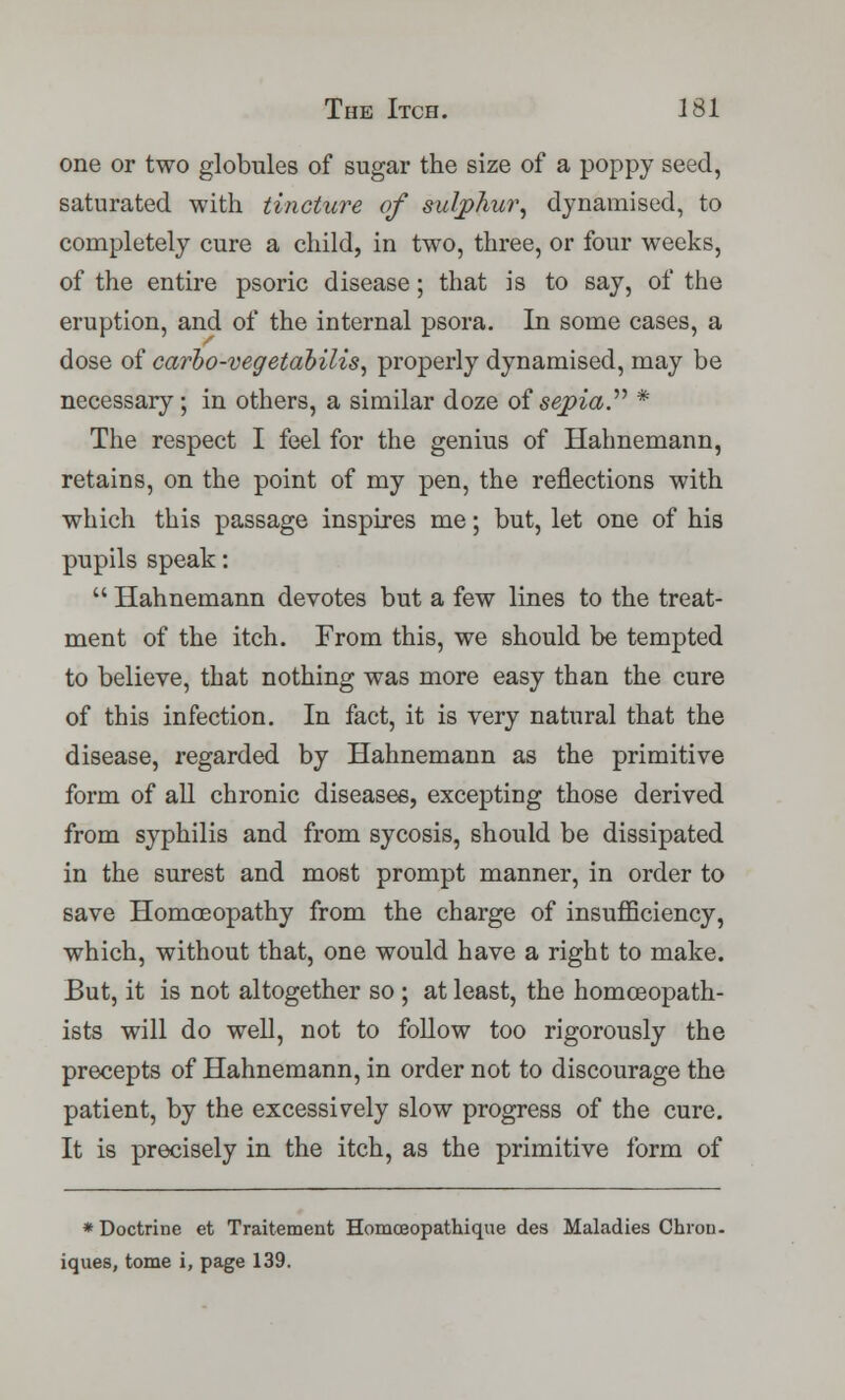 one or two globules of sugar the size of a poppy seed, saturated with tincture of sulphur, dynamised, to completely cure a child, in two, three, or four weeks, of the entire psoric disease; that is to say, of the eruption, and of the internal psora. In some cases, a dose of carbo-vegetabilis, properly dynamised, may be necessary ; in others, a similar doze of sepia. * The respect I feel for the genius of Hahnemann, retains, on the point of my pen, the reflections with which this passage inspires me; but, let one of his pupils speak:  Hahnemann devotes but a few lines to the treat- ment of the itch. From this, we should be tempted to believe, that nothing was more easy than the cure of this infection. In fact, it is very natural that the disease, regarded by Hahnemann as the primitive form of all chronic diseases, excepting those derived from syphilis and from sycosis, should be dissipated in the surest and most prompt manner, in order to save Homoeopathy from the charge of insufficiency, which, without that, one would have a right to make. But, it is not altogether so ; at least, the homceopath- ists will do well, not to follow too rigorously the precepts of Hahnemann, in order not to discourage the patient, by the excessively slow progress of the cure. It is precisely in the itch, as the primitive form of * Doctrine et Traitement Homceopathique des Maladies Chron. iques, tome i, page 139.