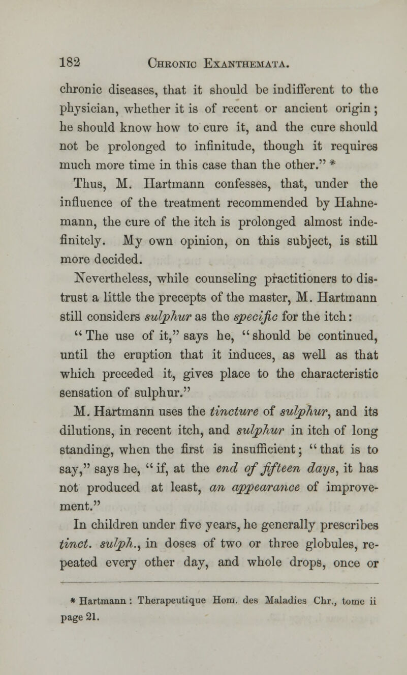 chronic diseases, that it should be indifferent to the physician, whether it is of recent or ancient origin ; he should know how to cure it, and the cure should not be prolonged to infinitude, though it requires much more time in this case than the other. * Thus, M. Hartmann confesses, that, under the influence of the treatment recommended by Hahne- mann, the cure of the itch is prolonged almost inde- finitely. My own opinion, on this subject, is still more decided. Nevertheless, while counseling practitioners to dis- trust a little the precepts of the master, M. Hartmann still considers sulphur as the specific for the itch: The use of it, says he, should be continued, until the eruption that it induces, as well as that which preceded it, gives place to the characteristic sensation of sulphur. M. Hartmann uses the tincture of sulphur, and its dilutions, in recent itch, and sulphur in itch of long standing, when the first is insufficient;  that is to say, says he, if, at the end of fifteen days, it has not produced at least, an appearance of improve- ment. In children under five years, he generally prescribes tinct. sulph., in doses of two or three globules, re- peated every other day, and whole drops, once or * Hartmann: Therapeutique Horn, des Maladies Chr., tome ii page 21.
