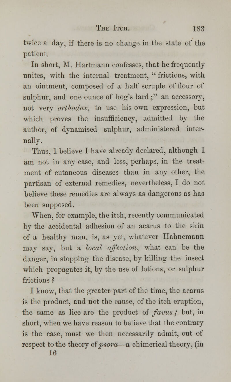 twice a day, if there is no change in the state of the patient. In short, M. Hartmann confesses, that he frequently unites, with the internal treatment,  frictions, with an ointment, composed of a half scruple of flour of sulphur, and one ounce of hog's lard ; an accessory, not very orthodox, to use his own expression, but which proves the insufficiency, admitted by the author, of dynamised sulphur, administered inter- nally. Thus, I believe I have already declared, although I am not in any case, and less, perhaps, in the treat- ment of cutaneous diseases than in any other, the partisan of external remedies, nevertheless, I do not believe these remedies are always as dangerous as has been supposed. When, for example, the itch, recently communicated by the accidental adhesion of an acarus to the skin of a healthy man, is, as yet, whatever Hahnemann may say, but a local affection, what can be the danger, in stopping the disease, by killing the insect which propagates it, by the use of lotions, or sulphur frictions ? I know, that the greater part of the time, the acarus is the product, and not the cause, of the itch eruption, the same as lice are the product of favus; but, in short, when we have reason to believe that the contrary is the case, must we then necessarily admit, out of respect to the theory of psora—a chimerical theory, (in 16