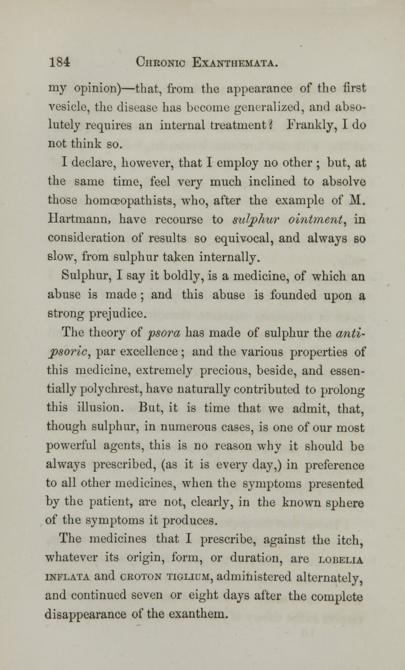 my opinion)—that, from the appearance of the first vesicle, the disease has become generalized, and abso- lutely requires an internal treatment ? Frankly, I do not think so. I declare, however, that I employ no other ; but, at the same time, feel very much inclined to absolve those homoeopathists, who, after the example of M. Hartmann, have recourse to sulphur ointment, in consideration of results so equivocal, and always so slow, from sulphur taken internally. Sulphur, I say it boldly, is a medicine, of which an abuse is made ; and this abuse is founded upon a strong prejudice. The theory of psora has made of sulphur the anti- psorio, par excellence; and the various properties of this medicine, extremely precious, beside, and essen- tially polychrest, have naturally contributed to prolong this illusion. But, it is time that we admit, that, though sulphur, in numerous cases, is one of our most powerful agents, this is no reason why it should be always prescribed, (as it is every day,) in preference to all other medicines, when the symptoms presented by the patient, are not, clearly, in the known sphere of the symptoms it produces. The medicines that I prescribe, against the itch, whatever its origin, form, or duration, are lobelia inflata and croton tiglium, administered alternately, and continued seven or eight days after the complete disappearance of the exanthem.