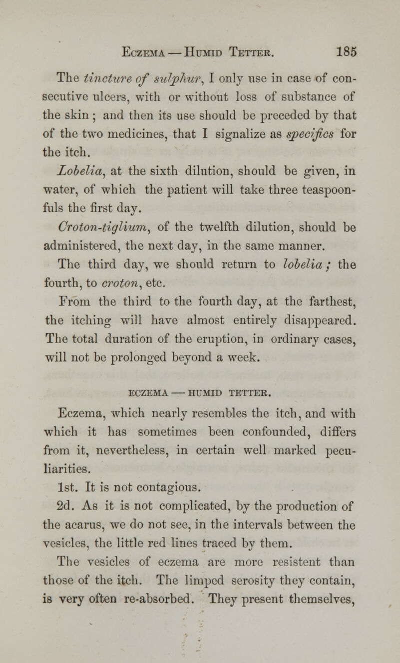 The tincture of sulphur, I only use in case of con- secutive ulcers, with or without loss of substance of the skin ; and then its use should be preceded by that of the two medicines, that I signalize as specifics for the itch. Lobelia, at the sixth dilution, should be given, in water, of which the patient will take three teaspoon- fuls the first day. Croton-tiglium, of the twelfth dilution, should be administered, the next day, in the same manner. The third day, we should return to lobelia / the fourth, to croton, etc. From the third to the fourth day, at the farthest, the itching will have almost entirely disappeared. The total duration of the eruption, in ordinary cases, will not be prolonged beyond a week. ECZEMA HUMID TETTER. Eczema, which nearly resembles the itch, and with which it has sometimes been confounded, differs from it, nevertheless, in certain well marked pecu- liarities. 1st. It is not contagious. 2d. As it is not complicated, by the production of the acarus, we do not see, in the intervals between the vesicles, the little red lines traced by them. The vesicles of eczema are more resistent than those of the itch. The limped serosity they contain, is very often re-absorbed. They present themselves,
