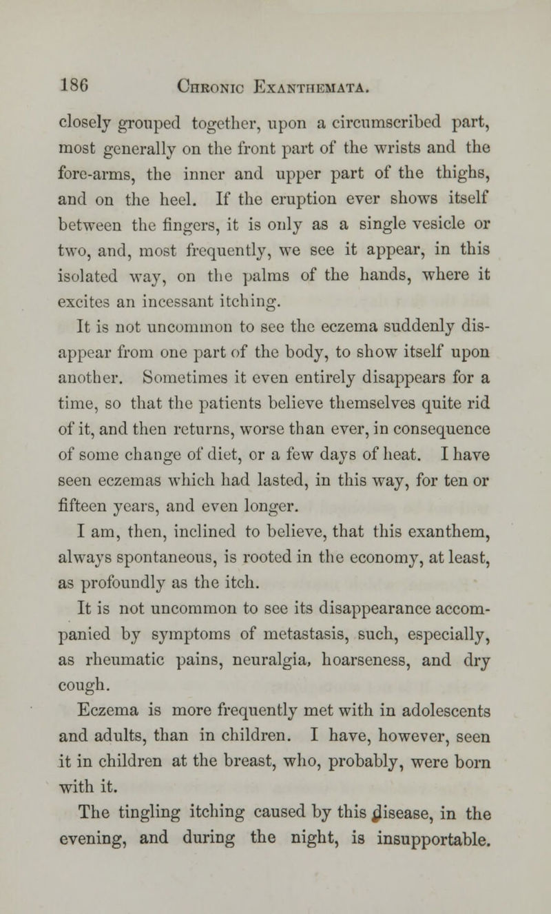 closely grouped together, upon a circumscribed part, most generally on the front part of the wrists and the fore-arms, the inner and upper part of the thighs, and on the heel. If the eruption ever shows itself between the fingers, it is only as a single vesicle or two, and, most frequently, we see it appear, in this isolated way, on the palms of the hands, where it excites an incessant itching. It is not uncommon to see the eczema suddenly dis- appear from one part of the body, to show itself upon another. Sometimes it even entirely disappears for a time, so that the patients believe themselves quite rid of it, and then returns, worse than ever, in consequence of some change of diet, or a few days of heat. I have seen eczemas which had lasted, in this way, for ten or fifteen years, and even longer. I am, then, inclined to believe, that this exanthem, always spontaneous, is rooted in the economy, at least, as profoundly as the itch. It is not uncommon to see its disappearance accom- panied by symptoms of metastasis, such, especially, as rheumatic pains, neuralgia, hoarseness, and dry cough. Eczema is more frequently met with in adolescents and adults, than in children. I have, however, seen it in children at the breast, who, probably, were born with it. The tingling itching caused by this disease, in the evening, and during the night, is insupportable.
