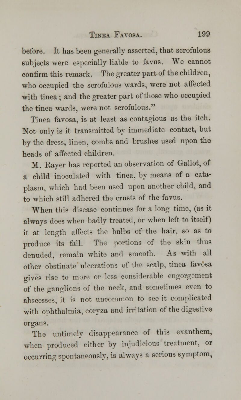 before. It has been generally asserted, that scrofulous subjects were especially liable to favus. We cannot confirm this remark. The greater part of the children, who occupied the scrofulous wards, were not affected with tinea; and the greater part of those who occupied the tinea wards, were not scrofulous. Tinea favosa, is at least as contagious as the itch. Not only is it transmitted by immediate contact, but by the dress, linen, combs and brushes used upon the heads of affected children. M. Rayer has reported, an observation of Gallot, of a child inoculated with tinea, by means of a cata- plasm, which had been used upon another child, and to which still adhered the crusts of the favus. When this disease continues for a long time, (as it always does when badly treated, or when left to itself) it at length affects the bulbs of the hair, so as to produce its fall. The portions of the skin thus denuded, remain white and smooth. As with all other obstinate/ulcerations of the scalp, tinea fav6sa gives rise to more or less considerable engorgement of the ganglions of the neck, and sometimes even to abscesses, it is not uncommon to see it complicated with ophthalmia, coryza and irritation of the digestive organs. The untimely disappearance of this exanthem, when produced either by injudicious treatment, or occurring spontaneously, is always a serious symptom,