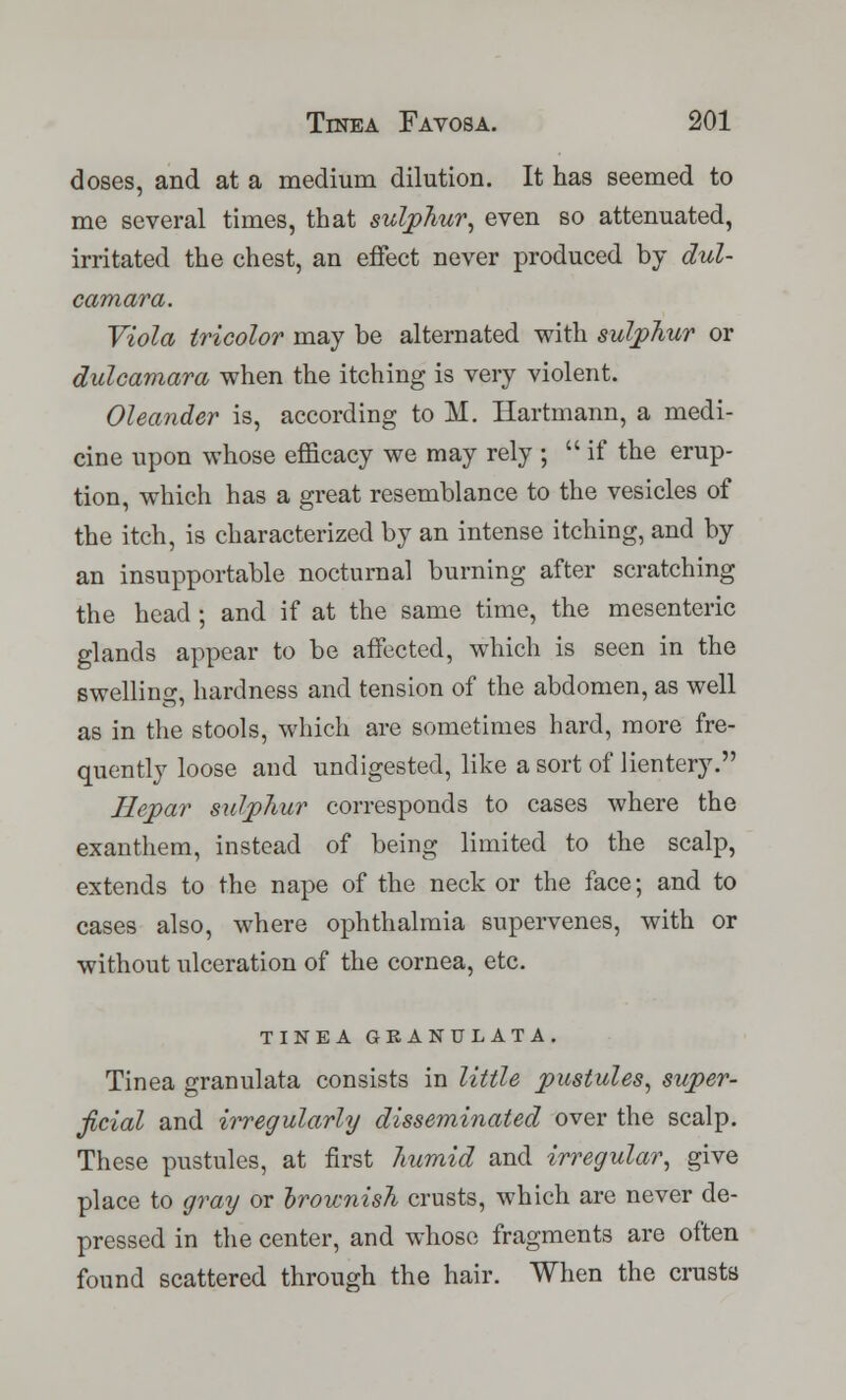 doses, and at a medium dilution. It has seemed to me several times, that sulphur, even so attenuated, irritated the chest, an effect never produced by dul- camara. Viola tricolor may be alternated with sulphur or dulcamara when the itching is very violent. Oleander is, according to M. Hartmann, a medi- cine upon whose efficacy we may rely ; if the erup- tion, which has a great resemblance to the vesicles of the itch, is characterized by an intense itching, and by an insupportable nocturnal burning after scratching the head ; and if at the same time, the mesenteric glands appear to be affected, which is seen in the swelling, hardness and tension of the abdomen, as well as in the stools, which are sometimes hard, more fre- quently loose and undigested, like a sort of lientery. Hepar sulphur corresponds to cases where the exanthem, instead of being limited to the scalp, extends to the nape of the neck or the face; and to cases also, where ophthalmia supervenes, with or without ulceration of the cornea, etc. TINEA GRANULATA. Tinea granulata consists in little pustules, super- ficial and irregularly disseminated over the scalp. These pustules, at first humid and irregular, give place to gray or brownish crusts, which are never de- pressed in the center, and whose fragments are often found scattered through the hair. When the crusts