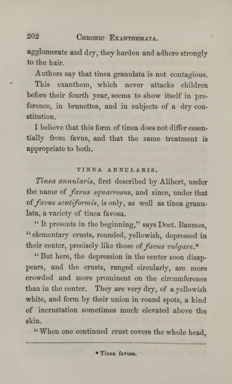 agglomerate and dry, they harden and adhere strongly to the hair. Authors say that tinea granulata is not contagious. This exanthem, which never attacks children before their fourth year, seems to show itself in pre- ference, in brunettes, and in subjects of a dry con- stitution. I believe that this form of tinea does not differ essen- tially from favus, and that the same treatment is appropriate to both. TINEA ANNULARIS. Tinea annularis, first described by Alibert, under the name of favus squarrosus, and since, under that of favus scutiformis, is only, as well as tinea granu- lata, a variety of tinea favosa.  It presents in the beginning, says Doct. Baumes,  elementary crusts, rounded, yellowish, depressed in their center, precisely like those of favus vulgare*  But here, the depression in the center soon disap- pears, and the crusts, ranged circularly, are more crowded and more prominent on the circumference than in the center. They are very dry, of a yellowish white, and form by their union in round spots, a kind of incrustation sometimes much elevated above the skin. When one continued crust covers the whole head, * Tinea favosa.