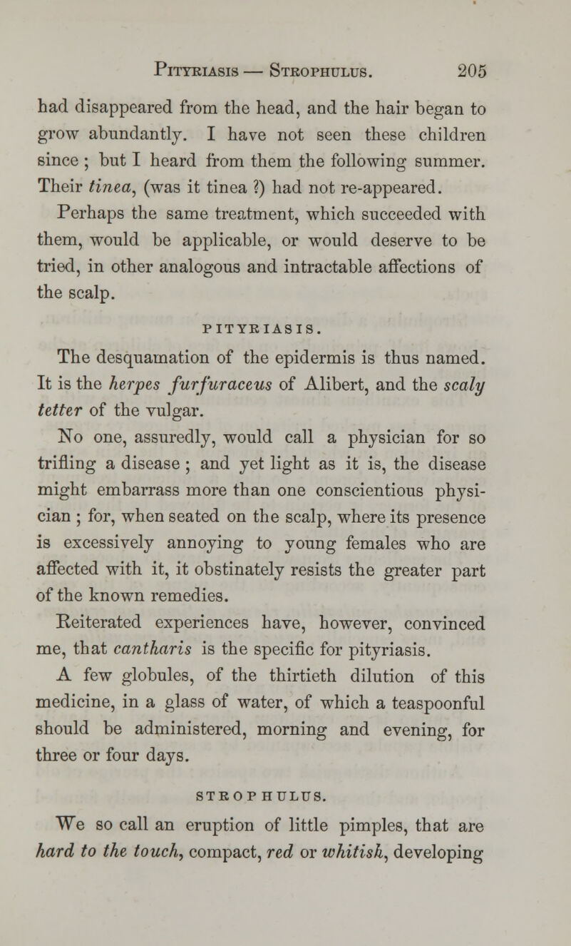 had disappeared from the head, and the hair began to grow abundantly. I have not seen these children since ; but I heard from them the following summer. Their tinea, (was it tinea ?) had not re-appeared. Perhaps the same treatment, which succeeded with them, would be applicable, or would deserve to be tried, in other analogous and intractable affections of the scalp. PITYRIASIS. The desquamation of the epidermis is thus named. It is the herpes furfuraceus of Alibert, and the scaly tetter of the vulgar. No one, assuredly, would call a physician for so trifling a disease ; and yet light as it is, the disease might embarrass more than one conscientious physi- cian ; for, when seated on the scalp, where its presence is excessively annoying to young females who are affected with it, it obstinately resists the greater part of the known remedies. Reiterated experiences have, however, convinced me, that cantkaris is the specific for pityriasis. A few globules, of the thirtieth dilution of this medicine, in a glass of water, of which a teaspoonful should be administered, morning and evening, for three or four days. STROP HULUS. We so call an eruption of little pimples, that are hard to the touch, compact, red or whitish, developing