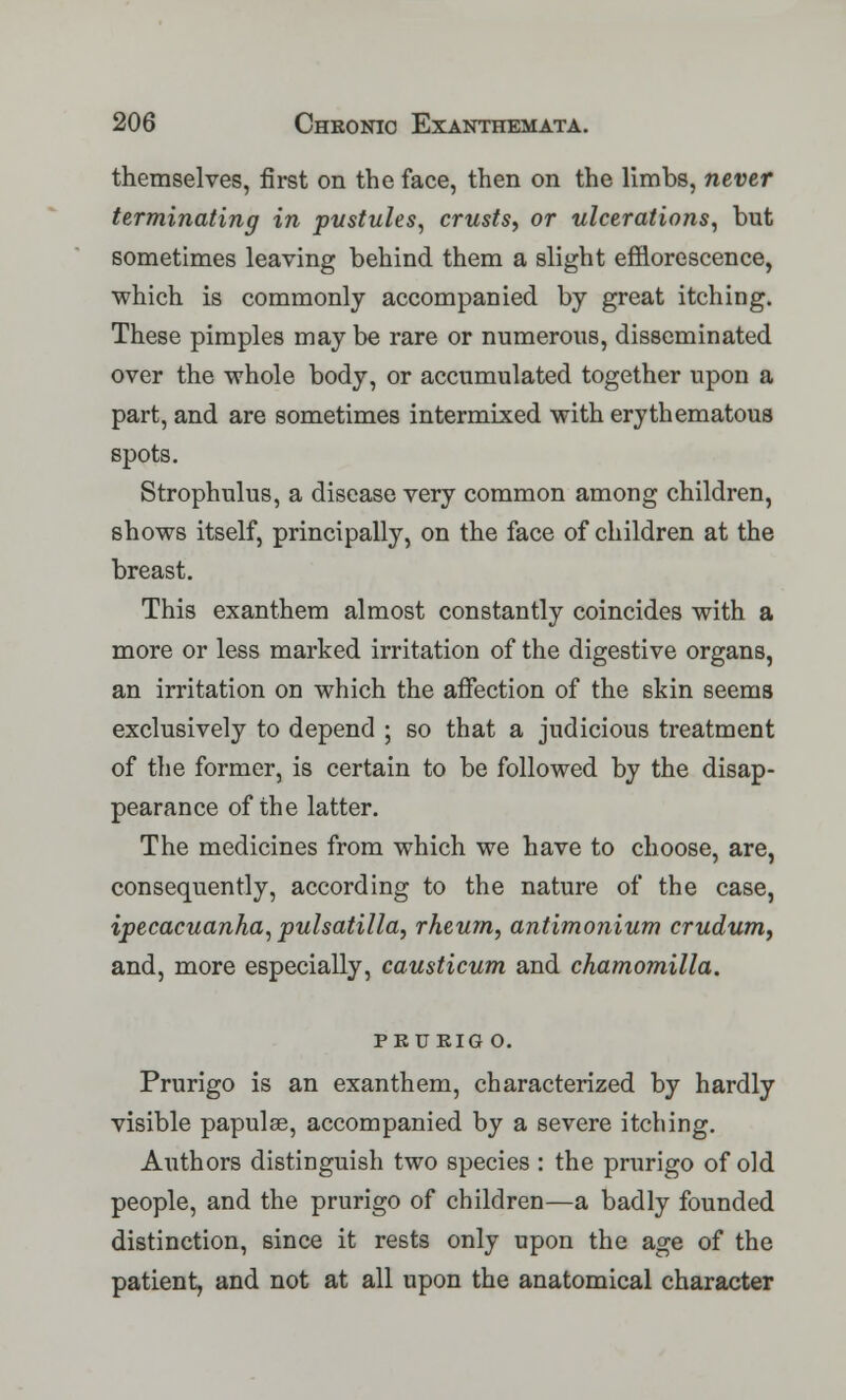 themselves, first on the face, then on the limbs, never terminating in pustules, crusts, or ulcerations, but sometimes leaving behind them a slight efflorescence, which is commonly accompanied by great itching. These pimples may be rare or numerous, disseminated over the whole body, or accumulated together upon a part, and are sometimes intermixed with erythematous spots. Strophulus, a disease very common among children, shows itself, principally, on the face of children at the breast. This exanthem almost constantly coincides with a more or less marked irritation of the digestive organs, an irritation on which the affection of the skin seems exclusively to depend ; so that a judicious treatment of the former, is certain to be followed by the disap- pearance of the latter. The medicines from which we have to choose, are, consequently, according to the nature of the case, ipecacuanha, pulsatilla, rheum, antimonium crudum, and, more especially, causticum and chamomilla. pkukig o. Prurigo is an exanthem, characterized by hardly visible papulae, accompanied by a severe itching. Authors distinguish two species : the prurigo of old people, and the prurigo of children—a badly founded distinction, since it rests only upon the age of the patient, and not at all upon the anatomical character