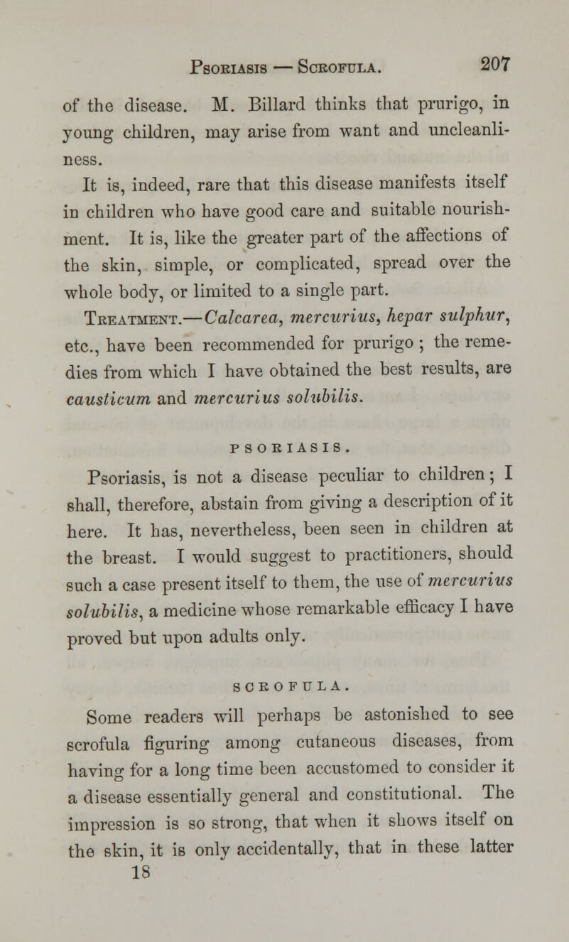 of the disease. M. Billard thinks that prurigo, in young children, may arise from want and uncleanli- ness. It is, indeed, rare that this disease manifests itself in children who have good care and suitable nourish- ment. It is, like the greater part of the affections of the skin, simple, or complicated, spread over the whole body, or limited to a single part. Treatment.— Calcarea, mercurius, hepar sulphur, etc., have been recommended for prurigo ; the reme- dies from which I have obtained the best results, are causticum and mercurius solubilis. psoriasis. Psoriasis, is not a disease peculiar to children; I shall, therefore, abstain from giving a description of it here. It has, nevertheless, been seen in children at the breast. I would suggest to practitioners, should such a case present itself to them, the use of mercurius solubilis, a medicine whose remarkable efficacy I have proved but upon adults only. SCROFULA. Some readers will perhaps be astonished to see scrofula figuring among cutaneous diseases, from having for a long time been accustomed to consider it a disease essentially general and constitutional. The impression is so strong, that when it shows itself on the skin, it is only accidentally, that in these latter 18