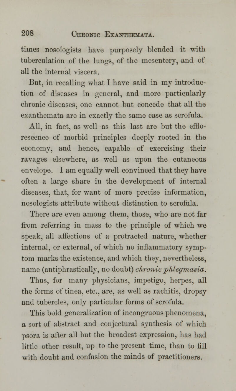 times nosologists have purposely blended it with tuberculation of the lungs, of the mesentery, and of all the internal viscera. But, in recalling what I have said in my introduc- tion of diseases in general, and more particularly chronic diseases, one cannot but concede that all the exanthemata are in exactly the same case as scrofula. All, in fact, as well as this last are but the efflo- rescence of morbid principles deeply rooted in the economy, and hence, capable of exercising their ravages elsewhere, as well as upon the cutaneous envelope. I am equally well convinced that they have often a large share in the development of internal diseases, that, for want of more precise information, nosologists attribute without distinction to scrofula. There are even among them, those, who are not far from referring in mass to the principle of which we speak, all affections of a protracted nature, whether internal, or external, of which no inflammatory symp- tom marks the existence, and which they, nevertheless, name (antiphrastically, no doubt) chronic phlegmasia. Thus, for many physicians, impetigo, herpes, all the forms of tinea, etc., are, as well as rachitis, dropsy and tubercles, only particular forms of scrofula. This bold generalization of incongruous phenomena, a sort of abstract and conjectural synthesis of which psora is after all but the broadest expression, has had little other result, up to the present time, than to fill with doubt and confusion the minds of practitioners.