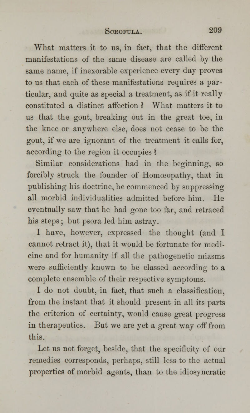 What matters it to us, in fact, that the different manifestations of the same disease are called by the same name, if inexorable experience every day proves to us that each of these manifestations requires a par- ticular, and quite as special a treatment, as if it really constituted a distinct affection ? What matters it to us that the gout, breaking out in the great toe, in the knee or anywhere else, does not cease to be the gout, if we are ignorant of the treatment it calls for, according to the region it occupies % Similar considerations had in the beginning, so forcibly struck the founder of Homoeopathy, that in publishing his doctrine, he commenced by suppressing all morbid individualities admitted before him. He eventually saw that he had gone too far, and retraced his steps; but psora led him astray. I have, however, expressed the thought (and I cannot retract it), that it would be fortunate for medi- cine and for humanity if all the pathogenetic miasms were sufficiently known to be classed according to a complete ensemble of their respective symptoms. I do not doubt, in fact, that such a classification, from the instant that it should present in all its parts the criterion of certainty, would cause great progress in therapeutics. But we are yet a great way off from this. Let us not forget, beside, that the specificity of our remedies corresponds, perhaps, still less to the actual properties of morbid agents, than to the idiosyncratic