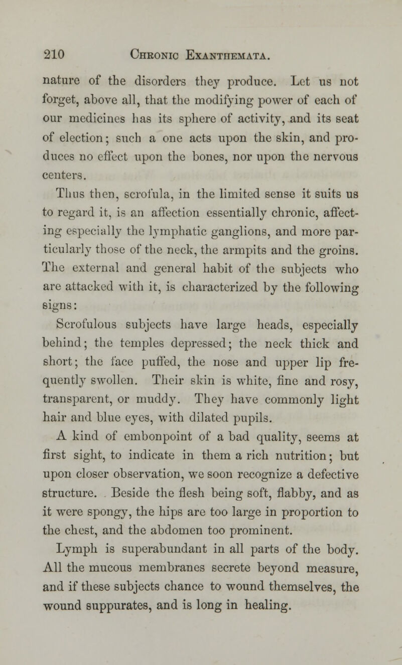nature of the disorders the}' produce. Let us not forget, above all, that the modifying power of each of our medicines has its sphere of activity, and its seat of election; such a one acts upon the skin, and pro- duces no effect upon the bones, nor upon the nervous centers. Thus then, scrofula, in the limited sense it suits us to regard it, is an affection essentially chronic, affect- ing especially the lymphatic ganglions, and more par- ticularly those of the neck, the armpits and the groins. The external and general habit of the subjects who are attacked with it, is characterized by the following signs: Scrofulous subjects have large heads, especially behind; the temples depressed; the neck thick and short; the face puffed, the nose and upper lip fre- quently swollen. Their skin is white, fine and rosy, transparent, or muddy. They have commonly light hair and blue eyes, with dilated pupils. A kind of embonpoint of a bad quality, seems at first sight, to indicate in them a rich nutrition; but upon closer observation, we soon recognize a defective structure. Beside the flesh being soft, flabby, and as it were spongy, the hips are too large in proportion to the chest, and the abdomen too prominent. Lymph is superabundant in all parts of the body. All the mucous membranes secrete beyond measure, and if these subjects chance to wound themselves, the wound suppurates, and is long in healing.