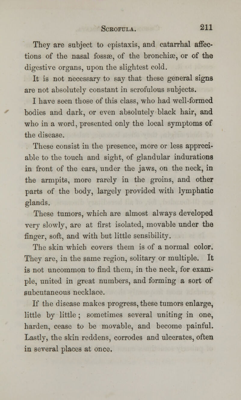 They are subject to epistaxis, and catarrhal affec- tions of the nasal fossae, of the bronchise, or of the digestive organs, upon the slightest cold. It is not necessary to say that these general signs are not absolutely constant in scrofulous subjects. I have seen those of this class, who had well-formed bodies and dark, or even absolutely black hair, and who in a word, presented only the local symptoms of the disease. These consist in the presence, more or less appreci- able to the touch and sight, of glandular indurations in front of the ears, under the jaws, on the neck, in the armpits, more rarely in the groins, and other parts of the body, largely provided with lymphatic glands. These tumors, which are almost always developed very slowly, are at first isolated, movable under the finger, soft, and with but little sensibility. The skin which covers them is of a normal color. They are, in the same region, solitary or multiple. It is not uncommon to find them, in the neck, for exam- ple, united in great numbers, and forming a sort of subcutaneous necklace. If the disease makes progress, these tumors enlarge, little by little ; sometimes several uniting in one, harden, cease to be movable, and become painful. Lastly, the skin reddens, corrodes and ulcerates, often in several places at once.