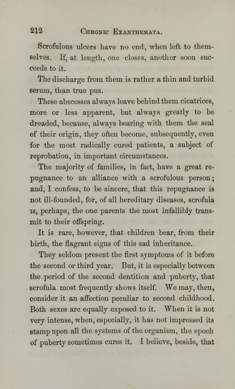 Scrofulous ulcers have no end, when left to them- selves. If, at length, one closes, another soon suc- ceeds to it. The discharge from them is rather a thin and turbid serum, than true pus. These abscesses always leave behind them cicatrices, more or less apparent, but always greatly to be dreaded, because, always bearing with them the seal of their origin, they often become, subsequently, even for the most radically cured patients, a subject of reprobation, in important circumstances. The majority of families, in fact, have a great re- pugnance to an alliance with a scrofulous person; and, I confess, to be sincere, that this repugnance is not ill-founded, for, of all hereditary diseases, scrofula is, perhaps, the one parents the most infallibly trans- mit to their offspring. It is rare, however, that children bear, from their birth, the flagrant signs of this sad inheritance. They seldom present the first symptoms of it before the second or third year. But, it is especially between the period of the second dentition and puberty, that scrofula most frequently shows itself. We may, then, consider it an affection peculiar to second childhood. Both sexes are equally exposed to it. When it is not very intense, when, especially, it has not impressed its stamp upon all the systems of the organism, the epoch of puberty sometimes cures it. I believe, beside, that