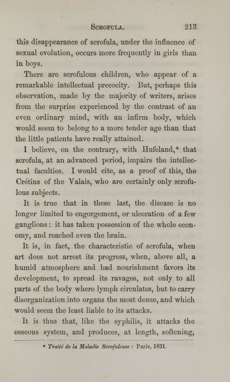 this disappearance of scrofula, under the influence of sexual evolution, occurs more frequently in girls than in boys. There are scrofulous children, who appear of a remarkable intellectual precocity. But, perhaps this observation, made by the majority of writers, arises from the surprise experienced by the contrast of an even ordinary mind, with an infirm body, which would seem to belong to a more tender age than that the little patients have really attained. I believe, on the contrary, with Hufeland,* that scrofula, at an advanced period, impairs the intellec- tual faculties. I would cite, as a proof of this, the Cretins of the Valais, who are certainly only scrofu- lous subjects. It is true that in these last, the disease is no longer limited to engorgement, or ulceration of a few ganglions : it has taken possession of the whole econ- omy, and reached even the brain. It is, in fact, the characteristic of scrofula, when art does not arrest its progress, when, above all, a humid atmosphere and bad nourishment favors its development, to spread its ravages, not only to all parts of the body where lymph circulates, but to carry disorganization into organs the most dense, and which would seem the least liable to its attacks. It is thus that, like the syphilis, it attacks the osseous system, and produces, at length, softening, * Traite de la Maladie Scrofuleuse : Paris, 1831.