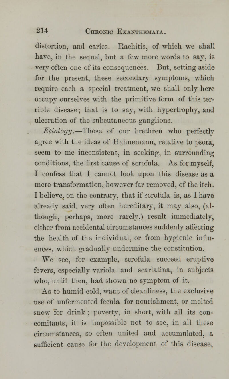 distortion, and caries. Rachitis, of which we shall have, in the sequel, but a few more words to say, is very often one of its consequences. But, setting aside for the present, these secondary symptoms, which require each a special treatment, we shall only here occupy ourselves with the primitive form of this ter- rible disease; that is to say, with hypertrophy, and ulceration of the subcutaneous ganglions. Etiology.—Those of our brethren who perfectly agree with the ideas of Hahnemann, relative to psora, seem to me inconsistent, in seeking, in surrounding conditions, the first cause of scrofula. As for myself, I confess that I cannot look upon this disease as a mere transformation, however far removed, of the itch. I believe., on the contrary, that if scrofula is, as I have already said, veiy often hereditary, it may also, (al- though, perhaps, more rarely,) result immediately, either from accidental circumstances suddenly affecting the health of the individual, or from hygienic influ- ences, which gradually undermine the constitution. We see, for example, scrofula succeed eruptive fevers, especially variola and scarlatina, in subjects who, until then, had shown no symptom of it. As to humid cold, want of cleanliness, the exclusive use of unfermented fecula for nourishment, or melted snow for drink ; poverty, in short, with all its con- comitants, it is impossible not to sec, in all these circumstances, so often united and accumulated, a sufficient cause for the development of this disease,