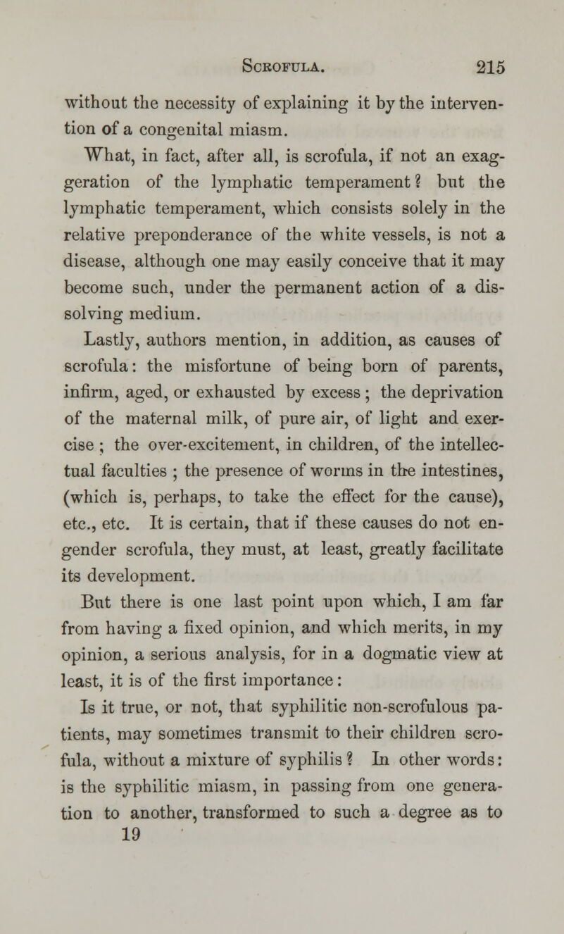 without the necessity of explaining it by the interven- tion of a congenital miasm. What, in fact, after all, is scrofula, if not an exag- geration of the lymphatic temperament ? but the lymphatic temperament, which consists solely in the relative preponderance of the white vessels, is not a disease, although one may easily conceive that it may become such, under the permanent action of a dis- solving medium. Lastly, authors mention, in addition, as causes of scrofula: the misfortune of being born of parents, infirm, aged, or exhausted by excess ; the deprivation of the maternal milk, of pure air, of light and exer- cise ; the over-excitement, in children, of the intellec- tual faculties ; the presence of worms in the intestines, (which is, perhaps, to take the effect for the cause), etc., etc. It is certain, that if these causes do not en- gender scrofula, they must, at least, greatly facilitate its development. But there is one last point upon which, I am far from having a fixed opinion, and which merits, in my opinion, a serious analysis, for in a dogmatic view at least, it is of the first importance: Is it true, or not, that syphilitic non-scrofulous pa- tients, may sometimes transmit to their children scro- fula, without a mixture of syphilis ? In other words: is the syphilitic miasm, in passing from one genera- tion to another, transformed to such a degree as to 19