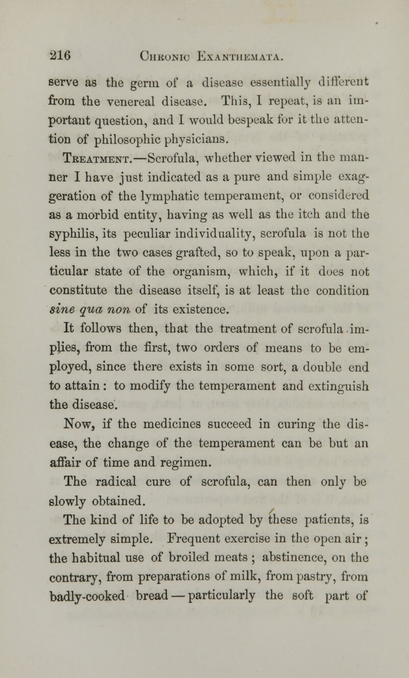 serve as the germ of a disease essentially different from the venereal disease. This, I repeat, is an im- portant question, and I would bespeak for it the atten- tion of philosophic physicians. Treatment.—Scrofula, whether viewed in the man- ner I have just indicated as a pure and simple exag- geration of the lymphatic temperament, or considered as a morbid entity, having as well as the itch and the syphilis, its peculiar individuality, scrofula is not the less in the two cases grafted, so to speak, upon a par- ticular state of the organism, which, if it does not constitute the disease itself, is at least the condition sine qua non of its existence. It follows then, that the treatment of scrofula.im- plies, from the first, two orders of means to be em- ployed, since there exists in some sort, a double end to attain : to modify the temperament and extinguish the disease. Now, if the medicines succeed in curing the dis- ease, the change of the temperament can be but an affair of time and regimen. The radical cure of scrofula, can then only be slowly obtained. The kind of life to be adopted by these patients, is extremely simple. Frequent exercise in the open air; the habitual use of broiled meats ; abstinence, on the contrary, from preparations of milk, from pastry, from badly-cooked bread — particularly the soft part of