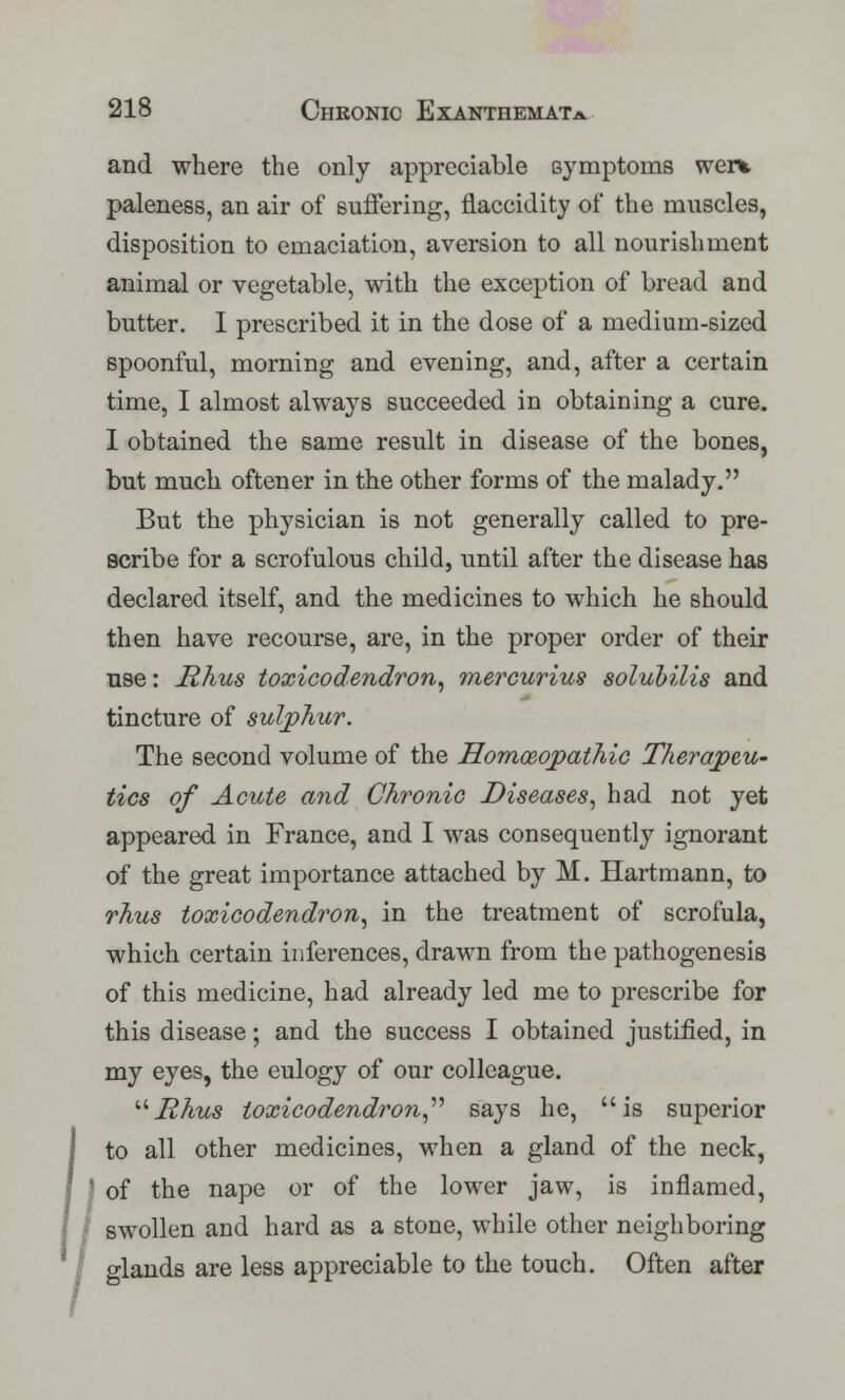 and where the only appreciable symptoms went paleness, an air of suffering, fiaccidity of the muscles, disposition to emaciation, aversion to all nourishment animal or vegetable, with the exception of bread and butter. I prescribed it in the dose of a medium-sized spoonful, morning and evening, and, after a certain time, I almost always succeeded in obtaining a cure. I obtained the same result in disease of the bones, but much oftener in the other forms of the malady. But the physician is not generally called to pre- scribe for a scrofulous child, until after the disease has declared itself, and the medicines to which he should then have recourse, are, in the proper order of their use: jRhus toxicodendron, mercurius solubilis and tincture of sulphur. The second volume of the Homoeopathic Therapeu- tics of Acute and Chronic Diseases, had not yet appeared in France, and I was consequently ignorant of the great importance attached by M. Hartmann, to rhus toxicodendron, in the treatment of scrofula, which certain inferences, drawn from the pathogenesis of this medicine, had already led me to prescribe for this disease; and the success I obtained justified, in my eyes, the eulogy of our colleague. '■''Rhus toxicodendron,'''' says he, is superior to all other medicines, when a gland of the neck, of the nape or of the lower jaw, is inflamed, swollen and hard as a stone, while other neighboring glands are less appreciable to the touch. Often after