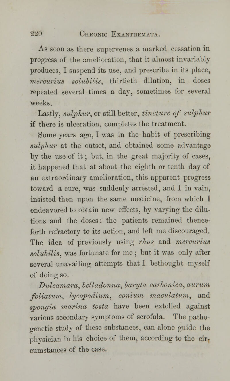 As soon as there supervenes a marked cessation in progress of the amelioration, that it almost invariably produces, I suspend its use, and prescribe in its place, mercurius solubllis, thirtieth dilution, in doses repeated several times a day, sometimes for several weeks. Lastly, sulphur, or still better, tincture of sulphur if there is ulceration, completes the treatment. Some years ago, I was in the habit of prescribing sulphur at the outset, and obtained some advantage by the use of it; but, in the great majority of cases, it happened that at about the eighth or tenth day of an extraordinary amelioration, this apparent progress toward a cure, was suddenly arrested, and I in vain, insisted then upon the same medicine, from which I endeavored to obtain new effects, by varying the dilu- tions and the doses: the patients remained thence- forth refractory to its action, and left me discouraged. The idea of previously using rhus and mercurius solubilis, was fortunate for me; but it was only after several unavailing attempts that I bethought myself of doing so. Dulcamara, belladonna, baryta carbonica, aurum foliatum, lycopodium, conium maculatum, and spongia marina tosta have been extolled against various secondary symptoms of scrofula. The patho- genetic study of these substances, can alone guide the physician in his choice of them, according to the cirr cumstances of the case.
