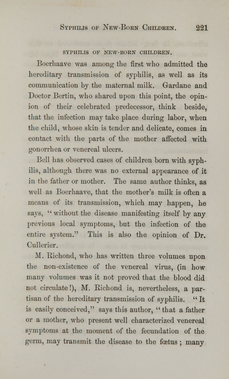 syphilis of new-born children. Boerhaave was among the first who admitted the hereditary transmission of syphilis, as well as its communication by the maternal milk. Gardane and Doctor Bertin, who shared upon this point, the opin- ion of their celebrated predecessor, think beside, that the infection may take place during labor, when the child, whose skin is tender and delicate, comes in contact with the parts of the mother affected with gonorrhea or venereal ulcers. Bell has observed cases of children born with syph- ilis, although there was no external appearance of it in the father or mother. The same author thinks, as well as Boerhaave, that the mother's milk is often a means of its transmission, which may happen, he says,  without the disease manifesting itself by any previous local symptoms, but the infection of the entire system. This is also the opinion of Dr. Cullerier. M. Bichond, who has written three volumes upon the non-existence of the venereal virus, (in how many volumes was it not proved that the blood did not circulate!), M. Bichond is, nevertheless, a par- tisan of the hereditary transmission of syphilis.  It is easily conceived, says this author, that a father or a mother, who present well characterized venereal symptoms at the moment of the fecundation of the germ, may transmit the disease to the foetus ; many
