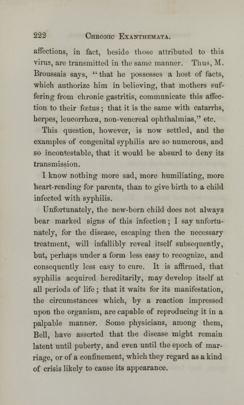 affections, in fact, beside those attributed to this virus, are transmitted in the same manner. Thus, M. Broussais says, that he possesses a host of facts, which authorize him in believing, that mothers suf- fering from chronic gastritis, communicate this affec- tion to their foetus ; that it is the same with catarrhs, herpes, leucorrhoea, non-venereal ophthalmias, etc. This question, however, is now settled, and the examples of congenital syphilis are so numerous, and so incontestable, that it would be absurd to deny its transmission. I know nothing more sad, more humiliating, more heart-rending for parents, than to give birth to a child infected with syphilis. Unfortunately, the new-born child does not always bear marked signs of this infection; I say unfortu- nately, for the disease, escaping then the necessary treatment, will infallibly reveal itself subsequently, but, perhaps under a form less easy to recognize, and consequently less easy to cure. It is affirmed, that syphilis acquired hereditarily, may develop itself at all periods of life ; that it waits for its manifestation, the circumstances which, by a reaction impressed upon the organism, are capable of reproducing it in a palpable manner. Some physicians, among them, Bell, have asserted that the disease might remain latent until puberty, and even until the epoch of mar- riage, or of a confinement, which they regard as a kind of crisis likely to cause its appearance.