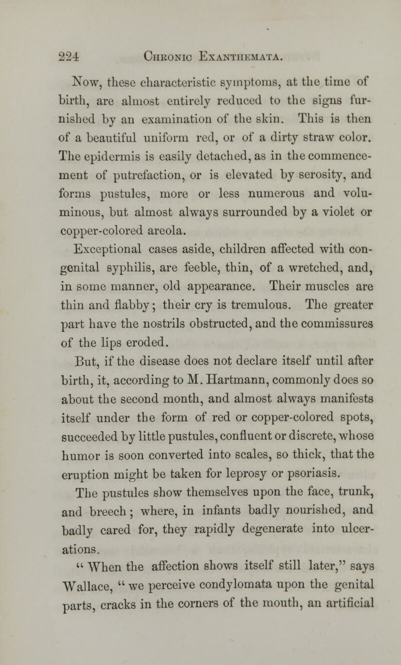 Now, these characteristic symptoms, at the time of birth, are almost entirely reduced to the signs fur- nished by an examination of the skin. This is then of a beautiful uniform red, or of a dirty straw color. The epidermis is easily detached, as in the commence- ment of putrefaction, or is elevated by serosity, and forms pustules, more or less numerous and volu- minous, but almost always surrounded by a violet or copper-colored areola. Exceptional cases aside, children affected with con- genital syphilis, are feeble, thin, of a wretched, and, in some manner, old appearance. Their muscles are thin and flabby; their cry is tremulous. The greater part have the nostrils obstructed, and the commissures of the lips eroded. But, if the disease does not declare itself until after birth, it, according to M. Hartmann, commonly does so about the second month, and almost always manifests itself under the form of red or copper-colored spots, succeeded by little pustules, confluent or discrete, whose humor is soon converted into scales, so thick, that the eruption might be taken for leprosy or psoriasis. The pustules show themselves upon the face, trunk, and breech; where, in infants badly nourished, and badly cared for, they rapidly degenerate into ulcer- ations.  When the affection shows itself still later, says Wallace,  we perceive condylomata upon the genital parts, cracks in the corners of the mouth, an artificial