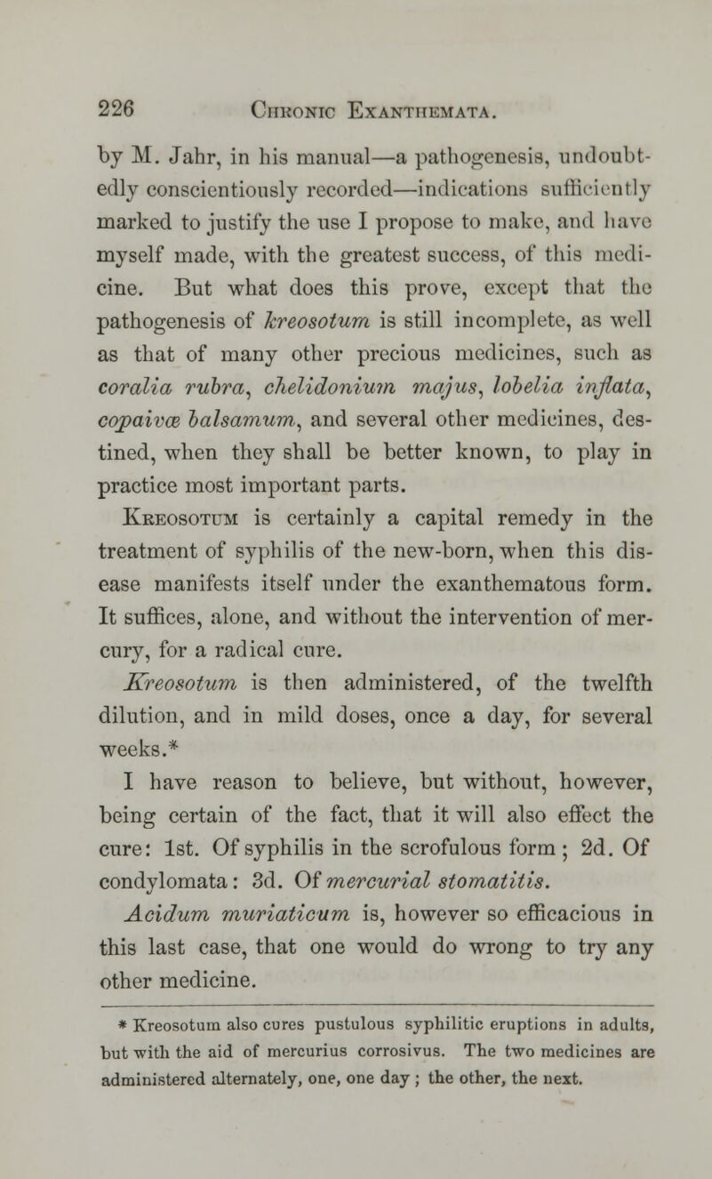 by M. Jahr, in his manual—a pathogenesis, undoubt- edly conscientiously recorded—indications sufficiently marked to justify the use I propose to make, and have myself made, with the greatest success, of this medi- cine, But what does this prove, except that the pathogenesis of kreosotum is still incomplete, as well as that of many other precious medicines, such as coralia rubra, clielidonium majus, lobelia inflata, cqpaivce balsamum, and several other medicines, des- tined, when they shall be better known, to play in practice most important parts. Kreosotum is certainly a capital remedy in the treatment of syphilis of the new-born, when this dis- ease manifests itself under the exanthematous form. It suffices, alone, and without the intervention of mer- cury, for a radical cure. Kreosotum is then administered, of the twelfth dilution, and in mild doses, once a day, for several weeks.* I have reason to believe, but without, however, being certain of the fact, that it will also effect the cure: 1st. Of syphilis in the scrofulous form ; 2d. Of condylomata: 3d. Of mercurial stomatitis. Acidum muriaticum is, however so efficacious in this last case, that one would do wrong to try any other medicine. * Kreosotum also cures pustulous syphilitic eruptions in adults, but with the aid of mercurius corrosivus. The two medicines are administered alternately, one, one day ; the other, the next.