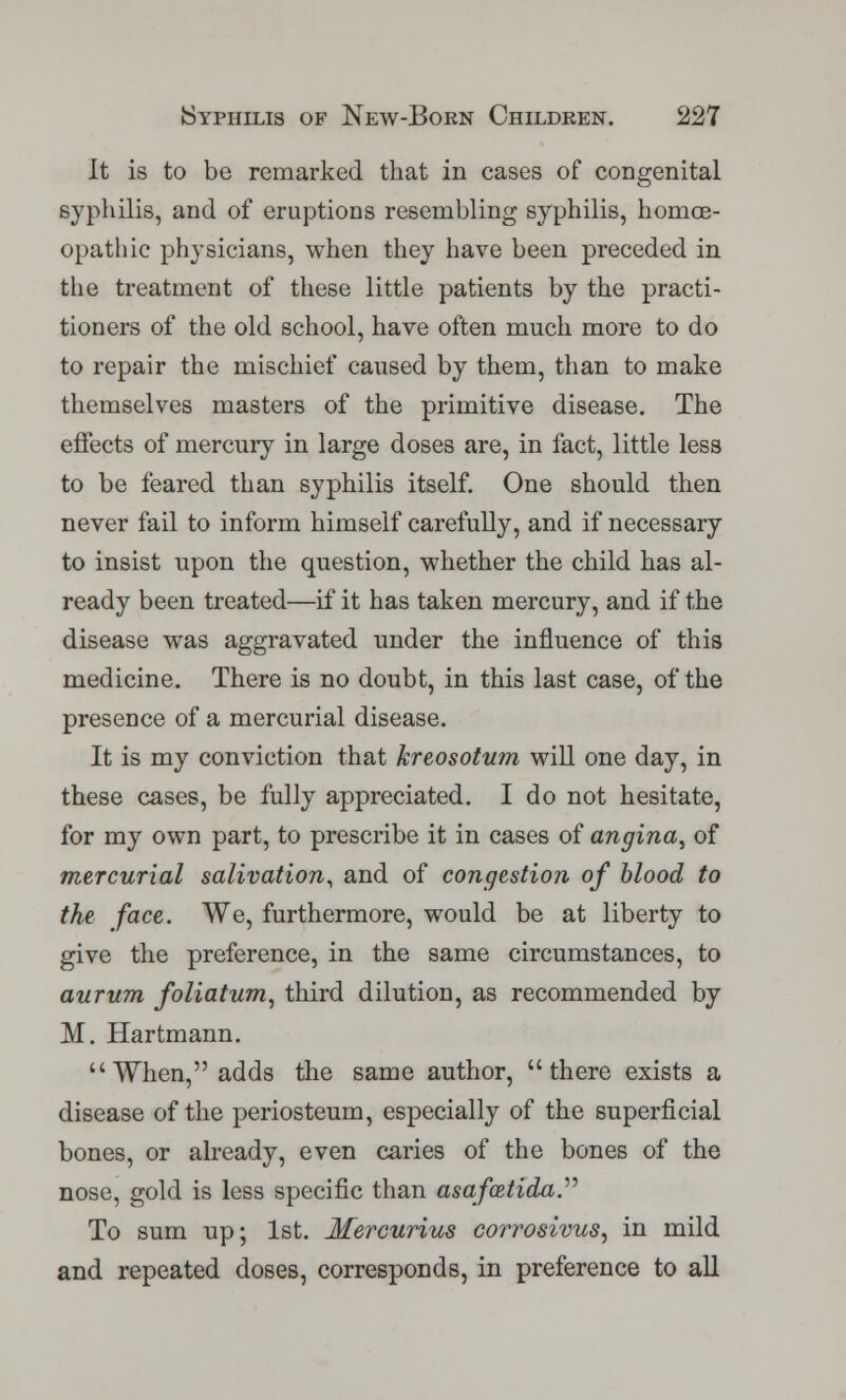 It is to be remarked that in cases of congenital syphilis, and of eruptions resembling syphilis, homoe- opathic physicians, when they have been preceded in the treatment of these little patients by the practi- tioners of the old school, have often much more to do to repair the mischief caused by them, than to make themselves masters of the primitive disease. The effects of mercury in large doses are, in fact, little less to be feared than syphilis itself. One should then never fail to inform himself carefully, and if necessary to insist upon the question, whether the child has al- ready been treated—if it has taken mercury, and if the disease was aggravated under the influence of this medicine. There is no doubt, in this last case, of the presence of a mercurial disease. It is my conviction that kreosotum will one day, in these cases, be fully appreciated. I do not hesitate, for my own part, to prescribe it in cases of angina, of mercurial salivation, and of congestion of blood to the face. We, furthermore, would be at liberty to give the preference, in the same circumstances, to aurum foliatum, third dilution, as recommended by M. Hartmann. When, adds the same author, there exists a disease of the periosteum, especially of the superficial bones, or already, even caries of the bones of the nose, gold is less specific than asafatida To sum up; 1st. Mercurius corrosivus, in mild and repeated doses, corresponds, in preference to all