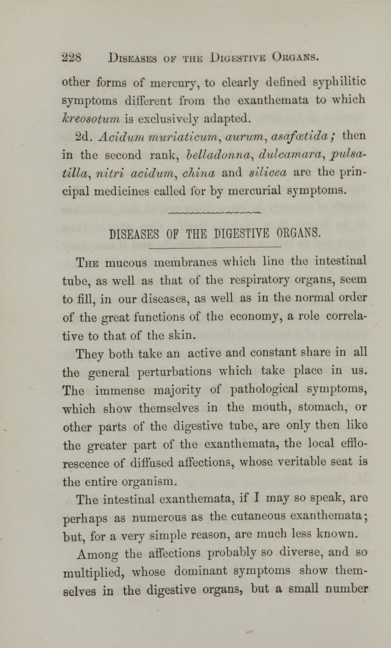 other forms of mercury, to clearly defined syphilitic symptoms different from the exanthemata to which Tcreosotum is exclusively adapted. 2d. Acidum muriaticum, aurum, asafoatida,' then in the second rank, belladonna, dulcamara, Pulsa- tilla, nitri acidum, china and silicea are the prin- cipal medicines called for by mercurial symptoms. DISEASES OF THE DIGESTIVE ORGANS. The mucous membranes which line the intestinal tube, as well as that of the respiratory organs, seem to fill, in our diseases, as well as in the normal order of the great functions of the economy, a role correla- tive to that of the skin. They both take an active and constant share in all the general perturbations which take place in us. The immense majority of pathological symptoms, which show themselves in the mouth, stomach, or other parts of the digestive tube, are only then like the greater part of the exanthemata, the local efflo- rescence of diffused affections, whose veritable seat is the entire organism. The intestinal exanthemata, if I may so speak, are perhaps as numerous as the cutaneous exanthemata; but, for a very simple reason, are much less known. Among the affections probably so diverse, and so multiplied, whose dominant symptoms show them- selves in the digestive organs, but a small number